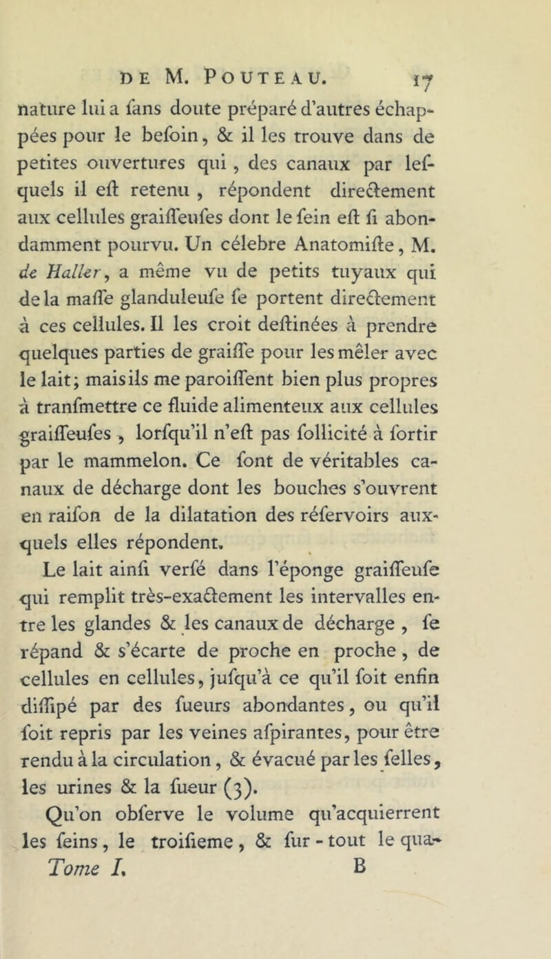 nature lui a fans doute préparé d’autres échap- pées pour le befoin, & il les trouve dans de petites ouvertures qui , des canaux par lef- quels il eft retenu , répondent dire&ement aux cellules graiflêufes dont le fein eft fi abon- damment pourvu. Un célébré Anatomifte, M. de Haller, a même vu de petits tuyaux qui delà maffe glanduleufe fe portent dire&ement à ces cellules. Il les croit deftinées à prendre quelques parties de graiffe pour les mêler avec le lait; mais ils me paroiflent bien plus propres à tranfmettre ce fluide alimenteux aux cellules graiflêufes , lorfqu’il n’efl: pas follicité à fortir par le mammelon. Ce font de véritables ca- naux de décharge dont les bouches s’ouvrent en raifon de la dilatation des réfervoirs aux* quels elles répondent. Le lait ainfi verfé dans l’éponge graifleufe qui remplit très-exa&ement les intervalles en- tre les glandes & les canaux de décharge , fe répand & s’écarte de proche en proche, de cellules en cellules, jufqu’à ce qu’il foit enfin diflipé par des fueurs abondantes, ou qu’il foit repris par les veines afpirantes, pour être rendu à la circulation , & évacué par les felles, les urines & la fueur (3). Qu’on obferve le volume qu’acquierrent les feins , le troifleme , & fur - tout le qua- Tome L B