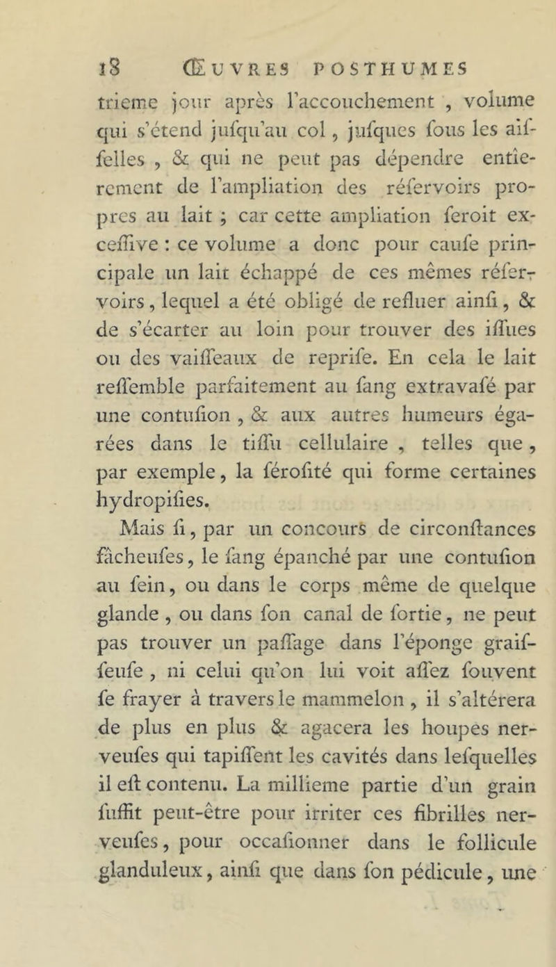 trieme jour après l'accouchement , volume qui s’étend jufqu’au col, jufques fous les aif- felles , & qui ne peut pas dépendre entiè- rement de l’ampliation des réfervoirs pro- pres au lait ; car cette ampliation feroit ex- ceiTive : ce volume a donc pour caufe prin- cipale un lait échappé de ces mêmes réferr voirs, lequel a été obligé de refluer ainfi, & de s’écarter au loin pour trouver des ifliies ou des vaifleaux de reprife. En cela le lait refTemble parfaitement au fang extravafé par une contufion , & aux autres humeurs éga- rées dans le tifïu cellulaire , telles que, par exemple, la férofité qui forme certaines hydropifies. Mais fi, par un concours de circonflances fâcheufes, le fang épanché par une contufion au fein, ou dans le corps même de quelque glande , ou dans fon canal de fortie, ne peut pas trouver un paffage dans l’éponge graif- feufe , ni celui qu’on lui voit allez Souvent fe frayer à travers le mammelon , il s’altérera de plus en plus & agacera les houpes ner- veufes qui tapifîent les cavités dans lesquelles il eil contenu. La millième partie d’un grain Suffit peut-être pour irriter ces fibrilles ner- veufes, pour occalionner dans le follicule glanduleux, ainfi que dans fon pédicule, une