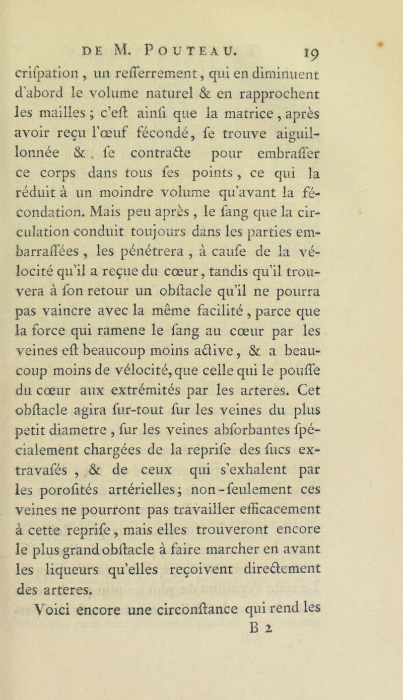 crifpation , un refferrement, qui en diminuent d’abord le volume naturel & en rapprochent les mailles ; c’cft ainfi que la matrice, après avoir reçu l’oeuf fécondé, fe trouve aiguil- lonnée &, fe contra&e pour embraffer ce corps dans tous fes points, ce qui la réduit à un moindre volume qu’avant la fé- condation. Mais peu après , le fang que la cir- culation conduit toujours dans les parties em- barraftees , les pénétrera , à caufe de la vé- locité qu’il a reçue du cœur, tandis qu’il trou- vera à l'on retour un obftacle qu’il ne pourra pas vaincre avec la même facilité , parce que la force qui ramena le fang au cœur par les veines eft beaucoup moins aclive, & a beau- coup moins de vélocité, que celle qui le pouffe du cœur aux extrémités par les arteres. Cet obftacle agira fur-tout fur les veines du plus petit diamètre , fur les veines abforbantes l'pé- cialement chargées de la reprife des fucs ex- travafés , & de ceux qui s’exhalent par les porofités artérielles; non-feulement ces veines ne pourront pas travailler efficacement à cette reprife, mais elles trouveront encore le plus grand obftacle à faire marcher en avant les liqueurs qu’elles reçoivent dire&ement des arteres. Voici encore une circonftance qui rend les B 2