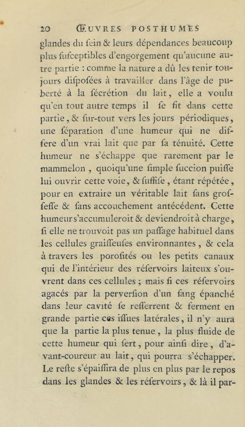 glandes du fein & leurs dépendances beaucoup plus fufceptibles d’engorgement qu’aucune au- tre partie : comme la nature a dû les tenir tou- jours difpofées à travailler dans l’âge de pu- berté à la fécrétion du lait, elle a voulu qu’en tout autre temps il fe fit dans cette partie , & fur-tout vers les jours périodiques, une réparation d’une humeur qui ne dif- féré d’un vrai lait que par fa ténuité. Cette humeur ne s’échappe que rarement par le mammelon , quoiqu’une ümple fuccion puiffe lui ouvrir cette voie, &fufhfe , étant répétée, pour en extraire un véritable lait fans grof- feffe & fans accouchement antécédent. Cette humeurs’accumuleroit & aeviendroità charge, fi elle ne trouvoit pas un palfage habituel dans les cellules graiiTeufes environnantes, & cela à travers les porofités ou les petits canaux qui de l’intérieur des réfervoirs laiteux s’ou- vrent dans ces cellules ; mais fi ces réfervoirs agacés par la perverfion d’un fang épanché dans leur cavité fe refferrent & ferment en grande partie ces iffues latérales, il n’y aura que la partie la plus tenue , la plus fluide de cette humeur qui l'ert, pour ainfi dire , d’a- vant-coureur au lait, qui pourra s’échapper. Le refte s’épaiflira de plus en plus par le repos dans les glandes & les réfervoirs, & là il par-
