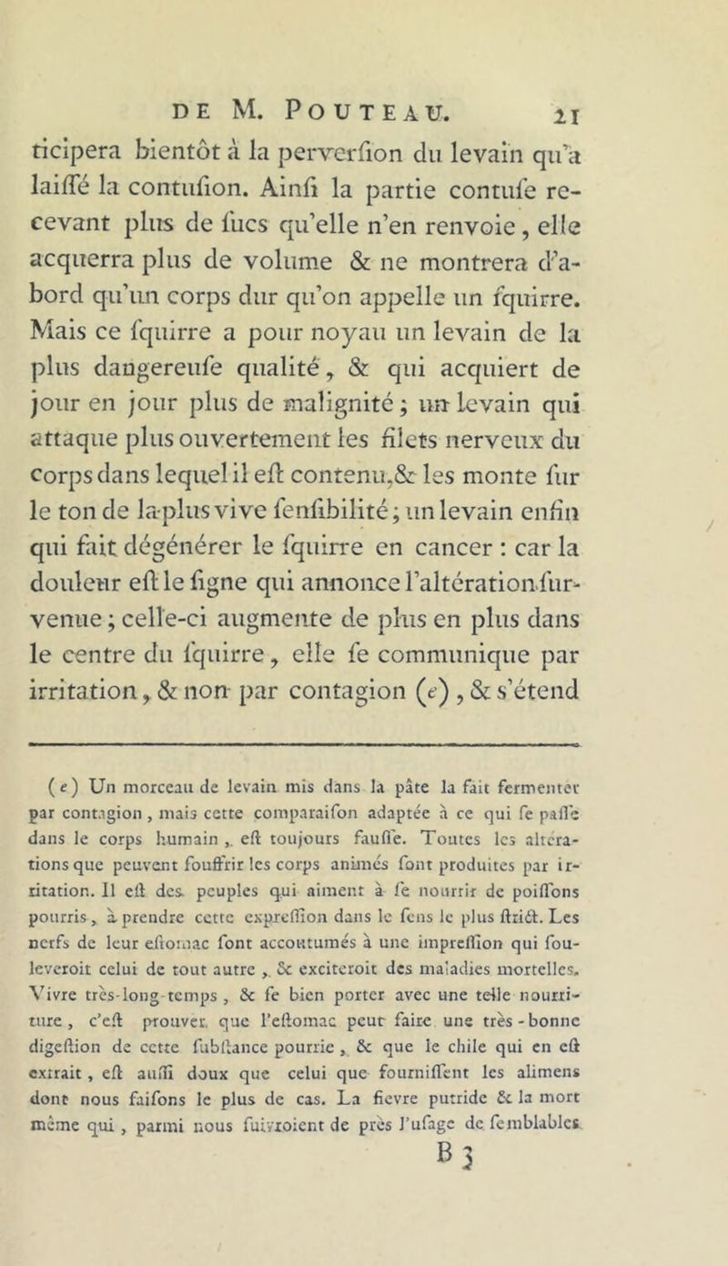 ticipera bientôt à la perverfion du levain qu a laide la contufion. Ainfi la partie contufe re- cevant plus de lues qu’elle n’en renvoie, elle acquerra plus de volume & ne montrera d’a- bord qu’un corps dur qu’on appelle un fquirre. Mais ce fquirre a pour noyau un levain de la plus daugereufe qualité, & qui acquiert de jour en jour plus de malignité; un-levain qui attaque plus ouvertement les filets nerveux du corps dans lequel il efl contenu,& les monte fur le tonde lapins vive fenübilité; un levain enfin qui fait dégénérer le fquirre en cancer : car la douleur eft le ligne qui annonce l’altération fur- venue ; celle-ci augmente de plus en plus dans le centre du fquirre, elle fe communique par irritation, & non par contagion (e) , «St s’étend (e) Un morceau de levain mis dans la pâte la fait fermenter par contagion , mais cette comparaifon adaptée à ce qui fe pâlie dans le corps humain , eft toujours faufte. Toutes les altera- tions que peuvent fouft'rir les corps animés font produites par ir- ritation. Il eft des. peuples qui aiment à fe nourrir de poiffbns pourris, à.prendre cette exprefiion dans le feus le plus ftriit. Les nerfs de leur eftomac font accoutumés à une imprclllon qui fou- leveroit celui de tout autre 6c exciterait des maladies mortelles. Vivre très-long temps , & fe bien porter avec une telle nourri- ture, c’eft prouver, que l’eftomac peut faire une très-bonne digeftion de cette fubftance pourrie, & que le chile qui en eû extrait, eft aufti doux que celui que fourniffent les alimens dont nous faifons le plus de cas. La fïevre putride 6c la mort même qui, parmi nous fuivioient de près J’ufage de femblablet