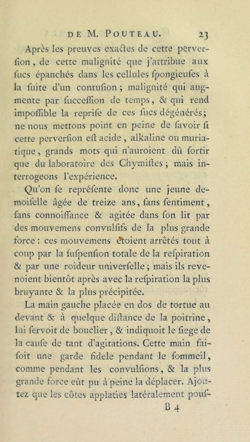 Après les preuves exa&es cle cette perver- fion , de cette malignité que j’attribue aux lues épanchés dans les cellules fpongieufes à la fuite d’un contufion ; malignité qui aug- mente par fucceffion de temps, & qui rend impoffible la reprife de ces lues dégénérés ; ne nous mettons point en peine de favoir li cette perverûon eft acide , alkaline ou muria- tique , grands mots qui n’auroient du fortir que du laboratoire des Chymilïes ; mais in- terrogeons l’expérience. Qu’on fe repréfente donc une jeune de- moifelle âgée de treize ans, fans fentiment, fans connoiffance & agitée dans fon lit par des mouvemens convulfifs de la plus grande force : ces mouvemens étaient arrêtés tout à coup par la fufpenfion totale de la refpiration & par une roideur univerfelle ; mais ils reve- noient bientôt après avec la refpiration la plus bruyante & la plus précipitée. La main gauche placée en dos de tortue au devant & à quelque diftance de la poitrine, lui fervoit de bouclier , & indiquoit le fiege de la caufe de tant d’agitations. Cette main fai- foit une garde fîdele pendant le fommeil, comme pendant les convulfions, & la plus grande force eût pu à peine la déplacer. Ajou- tez que les côtes applaties latéralement pouf- B4