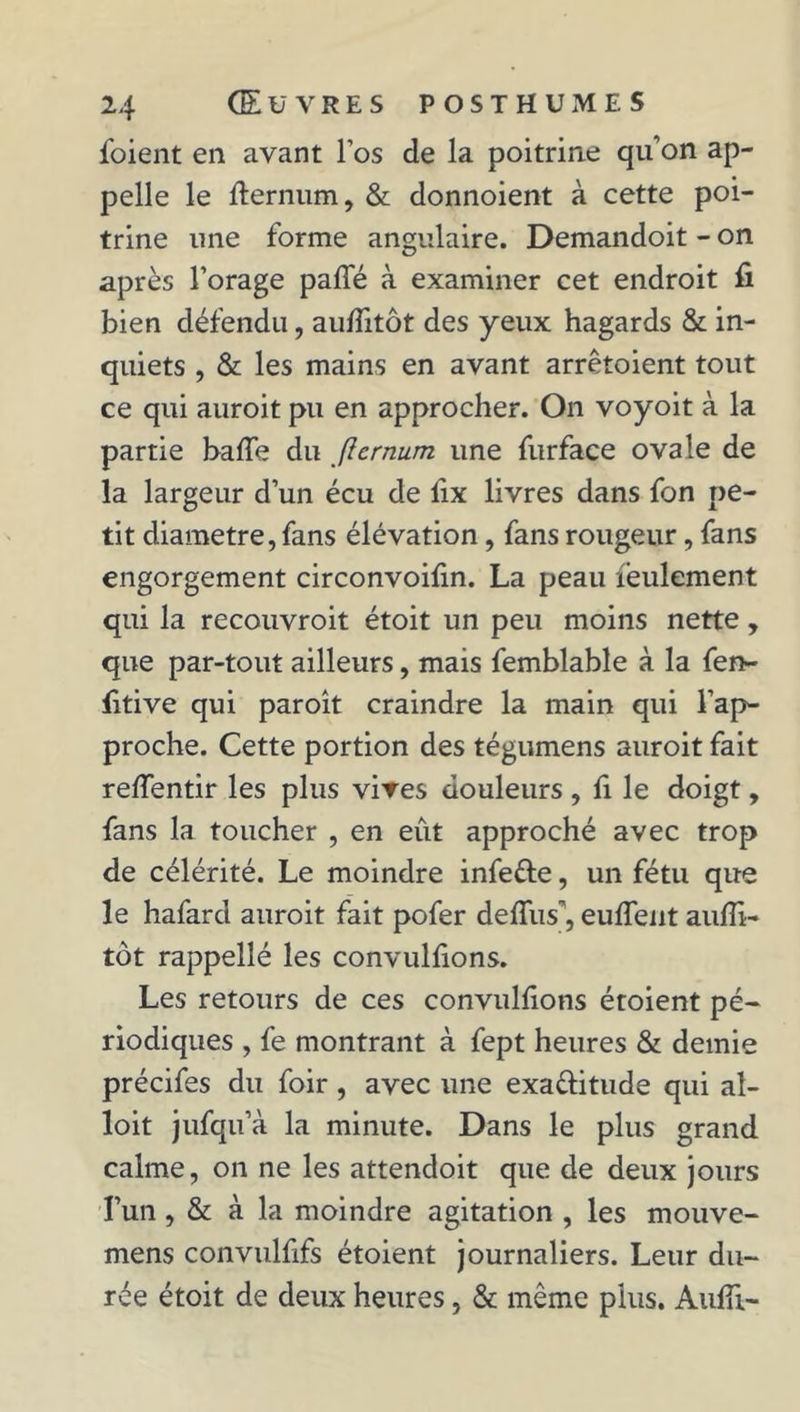 foient en avant l’os de la poitrine qu'on ap- pelle le ff ernum, & donnoient à cette poi- trine une forme angulaire. Demandoit - on après l’orage paffé à examiner cet endroit fi bien défendu, auffitôt des yeux hagards & in- quiets , & les mains en avant arrêtaient tout ce qui auroit pu en approcher. On voyoit à la partie baffe du f1 ernum une furface ovale de la largeur d’un écu de fix livres dans fon pe- tit diamètre, fans élévation , fans rougeur, fans engorgement circonvoilin. La peau feulement qui la recouvroit étoit un peu moins nette, que par-tout ailleurs, mais femblable à la fen- fitive qui paroît craindre la main qui l’ap- proche. Cette portion des tégumens auroit fait reffentir les plus vives douleurs , fi le doigt, fans la toucher , en eût approché avec trop de célérité. Le moindre infe&e, un fétu que le hafard auroit fait pofer deffus', euffent aufii- tôt rappellé les convulfions. Les retours de ces convulfions étoient pé- riodiques , fe montrant à fept heures & demie précifes du foir, avec une exa&itude qui aî- loit jufqu’à la minute. Dans le plus grand calme, on ne les attendoit que de deux jours l’un , & à la moindre agitation , les mouve- mens convulfifs étoient journaliers. Leur du- rée étoit de deux heures, & même plus. Aufii-