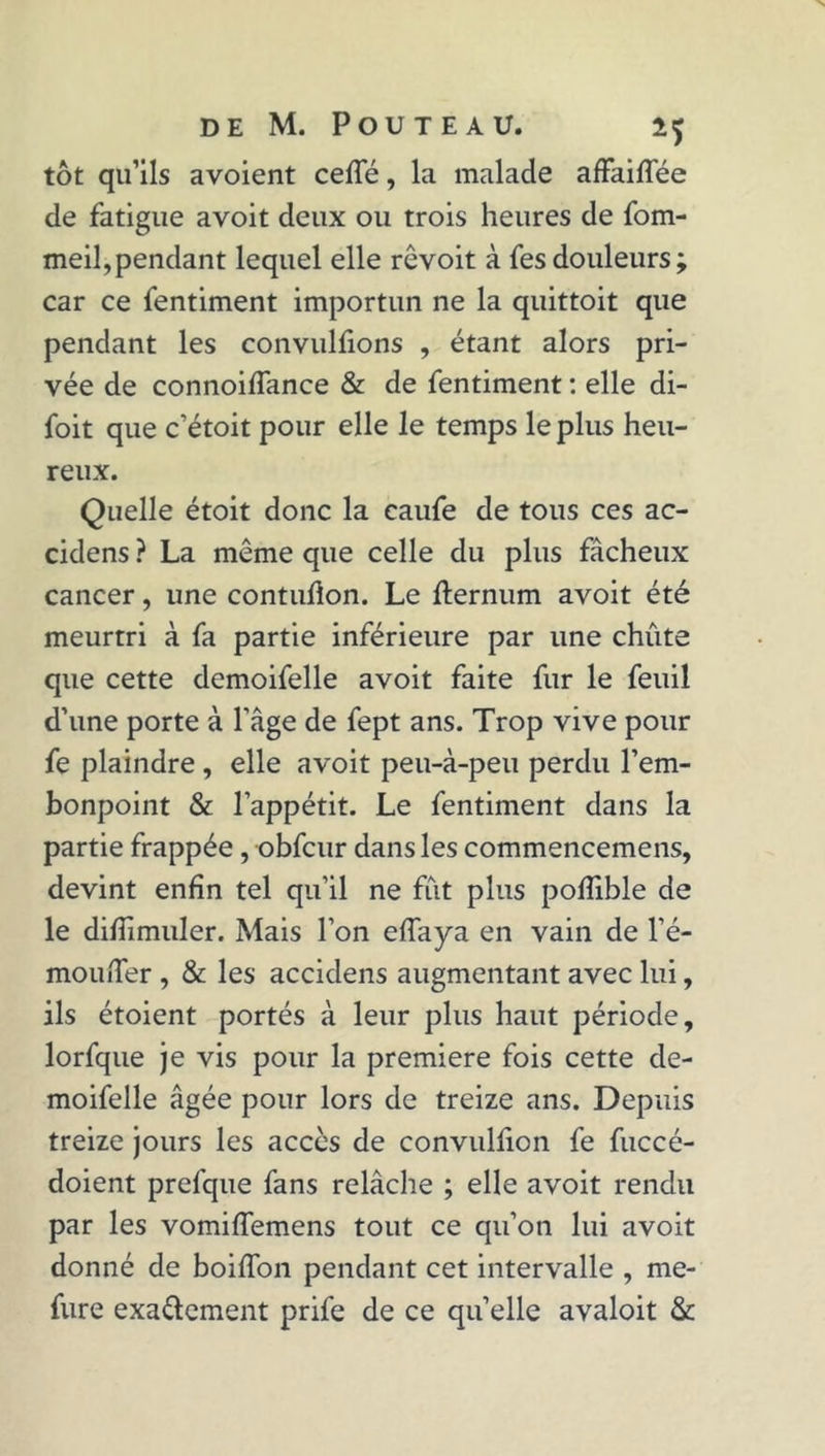 tôt qu’ils avoient ceffé, la malade affailTée de fatigue avoit deux ou trois heures de fom- meil,pendant lequel elle revoit à fes douleurs; car ce fentiment importun ne la quittoit que pendant les convulfions , étant alors pri- vée de connoiffance & de fentiment : elle di- foit que c’étoit pour elle le temps le plus heu- reux. Quelle étoit donc la caufe de tous ces ac- cidens ? La même que celle du plus fâcheux cancer, une contuflon. Le fternum avoit été meurtri à fa partie inférieure par une chute que cette demoifelle avoit faite fur le feuil d’une porte à l’âge de fept ans. Trop vive pour fe plaindre , elle avoit peu-à-peu perdu l’em- bonpoint & l’appétit. Le fentiment dans la partie frappée, obfcur dans les commencemens, devint enfin tel qu’il ne fût plus pofîible de le difiimuler. Mais l’on eflaya en vain de l’é- mouiTer , & les accidens augmentant avec lui, ils étoient portés à leur plus haut période, lorfque je vis pour la première fois cette de- moifelle âgée pour lors de treize ans. Depuis treize jours les accès de convulfion fe fuccé- doient prefque fans relâche ; elle avoit rendu par les vomiffemens tout ce qu’on lui avoit donné de boiffon pendant cet intervalle , me- fure exa&cment prife de ce quelle avaloit &
