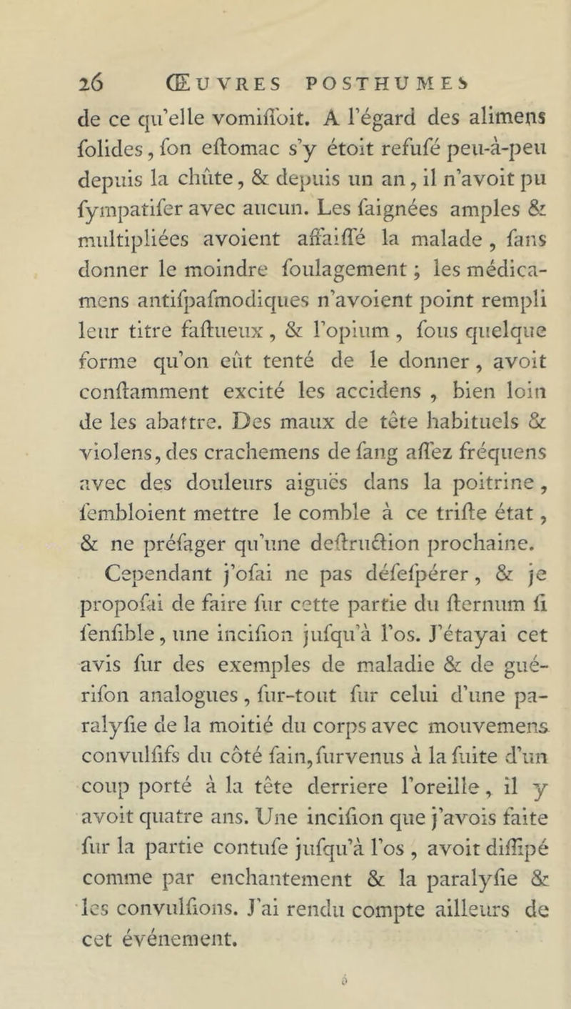 de ce qu’elle vomiftoit. A l’égard des alimens folides, Ion eftomac s’y étoit refufé peu-à-peu depuis la chute, & depuis un an, il n’avoit pu fympatifer avec aucun. Les faignées amples & multipliées avoient afFaiffé la malade , fans donner le moindre foulagement ; les médica- mcns antifpafmodiques n’avoient point rempli leur titre faftueux, & l’opium , fous quelque forme qu’on eût tenté de le donner, avoit conftamment excité les accidens , bien loin de les abattre. Des maux de tète habituels & vioJens, des crachemens de fang allez fréquens avec des douleurs aiguës dans la poitrine, fembloient mettre le comble à ce trille état, & ne préfager qu’une delïruéiion prochaine. Cependant j’ofai ne pas défefpérer, & je propofai de faire fur cette partie du fternum li fenfible, une incihon jufqu’à l’os. J’étayai cet avis fur des exemples de maladie & de gué- rifon analogues, fur-tout fur celui d’une pa- ralyfie de la moitié du corps avec mouvemens convulfifs du côté fain,furvenus à la fuite d’un coup porté à la tête derrière l’oreille, il y avoit quatre ans. Une incifion que j’avois faite fur la partie contufe jufqu’à l’os , avoit dillipé comme par enchantement & la paralyfie & les convulfions. J’ai rendu compte ailleurs de cet événement.
