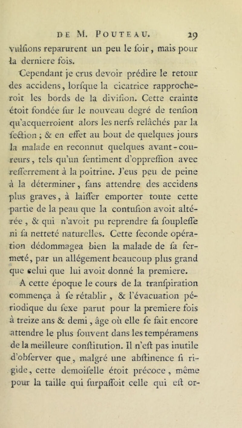 Vunions reparurent un peu le loir , mais pour la derniere fois. Cependant je crus devoir prédire le retour des accidens, lorfque la cicatrice rapproche- rait les bords de la divifion. Cette crainte étoit fondée fur le nouveau degré de tenfion qu’acquerraient alors les nerfs relâchés par la feûion ; & en effet au bout de quelques jours la malade en reconnut quelques avant-cou- reurs , tels qu’un fentiment d'opprellion avec refferrement à la poitrine. J’eus peu de peine à la déterminer, fans attendre des accidens plus graves, à laiffer emporter toute cette partie de la peau que la contufion avoit alté- rée , & qui n’avoit pu reprendre fa foupleffe ni fa netteté naturelles. Cette fécondé opéra- tion dédommagea bien la malade de fa fer- meté, par un allégement beaucoup plus grand que «elui que lui avoit donné la première. A cette époque le cours de la tranfpiration commença à fe rétablir , & l’évacuation pé- riodique du fexe parut pour la première fois à treize ans & demi, âge où elle fe fait encore attendre le plus fouvent dans les tempéramens de la meilleure conftitution. Il n’eft pas inutile d’obferver que, malgré une abftinence fi ri- gide, cette demoifelle étoit précoce , meme pour la taille qui furpaffoit celle qui efl or-