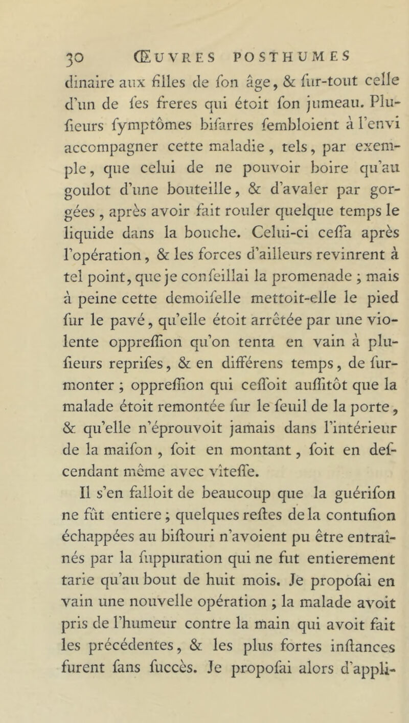 dinaire aux filles de Ton âge, & fur-tout celle d’un de fes freres qui étoit fon jumeau. Plu- fieurs fymptômes bifarres fembloient à l’envi accompagner cette maladie , tels, par exem- ple , que celui de ne pouvoir boire qu’au goulot d’une bouteille, & d’avaler par gor- gées , après avoir fait rouler quelque temps le liquide dans la bouche. Celui-ci ceffa après l’opération, & les forces d’ailleurs revinrent à tel point, que je confeillai la promenade ; mais à peine cette dcmoifelle mettoit-elle le pied fur le pavé, qu’elle étoit arrêtée par une vio- lente oppreffion qu’on tenta en vain à plu- fieurs reprifes, & en différens temps, de fur- monter ; oppreffion qui ceffoit auffitôt que la malade étoit remontée fur le feuil de la porte, & qu’elle n’éprouvoit jamais dans l’intérieur de la maifon , foit en montant, foit en def- cendant même avec vîteffe. Il s’en faîloit de beaucoup que la guérifon ne fût entière ; quelques refies de la contufion échappées au biflouri n'avoient pu être entraî- nés par la fuppuration qui ne fut entièrement tarie qu’au bout de huit mois. Je propofai en vain une nouvelle opération ; la malade avoit pris de l’humeur contre la main qui avoit fait les précédentes, & les plus fortes inflances furent fans fuccès. Je propofai alors d’appU-