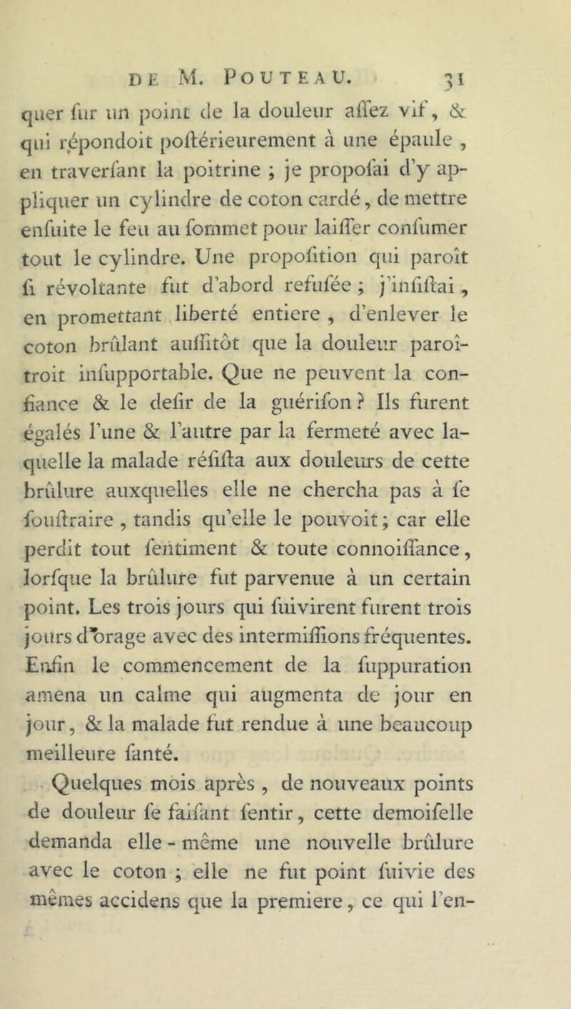 quer fur un point de la douleur allez vit, & qui répondoit poftérieurement à une épaule , en traverlant la poitrine ; je proposai d’y ap- pliquer un cylindre de coton cardé, de mettre enfuite le feu au fornmet pour laifier confumer tout le cylindre. Une proportion qui paroît li révoltante fut d’abord refuféc ; j’infillai , en promettant liberté entière , d’enlever le coton brûlant aulîitôt que la douleur paroî- troit infupportable. Que ne peuvent la con- fiance & le defir de la guérifon ? Ils furent égalés l’une & l’autre par la fermeté avec la- quelle la malade réfifta aux douleurs de cette brûlure auxquelles elle ne chercha pas à fe fouilraire , tandis qu’elle le pouvoit ; car elle perdit tout feritiment & toute connoifiance, Jorfque la brûlure fut parvenue à un certain point. Les trois jours qui fui virent furent trois jours d’brage avec des intermifiions fréquentes. Enfin le commencement de la fuppuration amena un calme qui augmenta de jour en jour, & la malade fut rendue à une beaucoup meilleure fanté. Quelques mois après , de nouveaux points de douleur fe faifant fentir, cette demoifelle demanda elle - môme une nouvelle brûlure avec le coton ; elle ne fut point fuivie des mêmes accidens que la première, ce qui l'en-