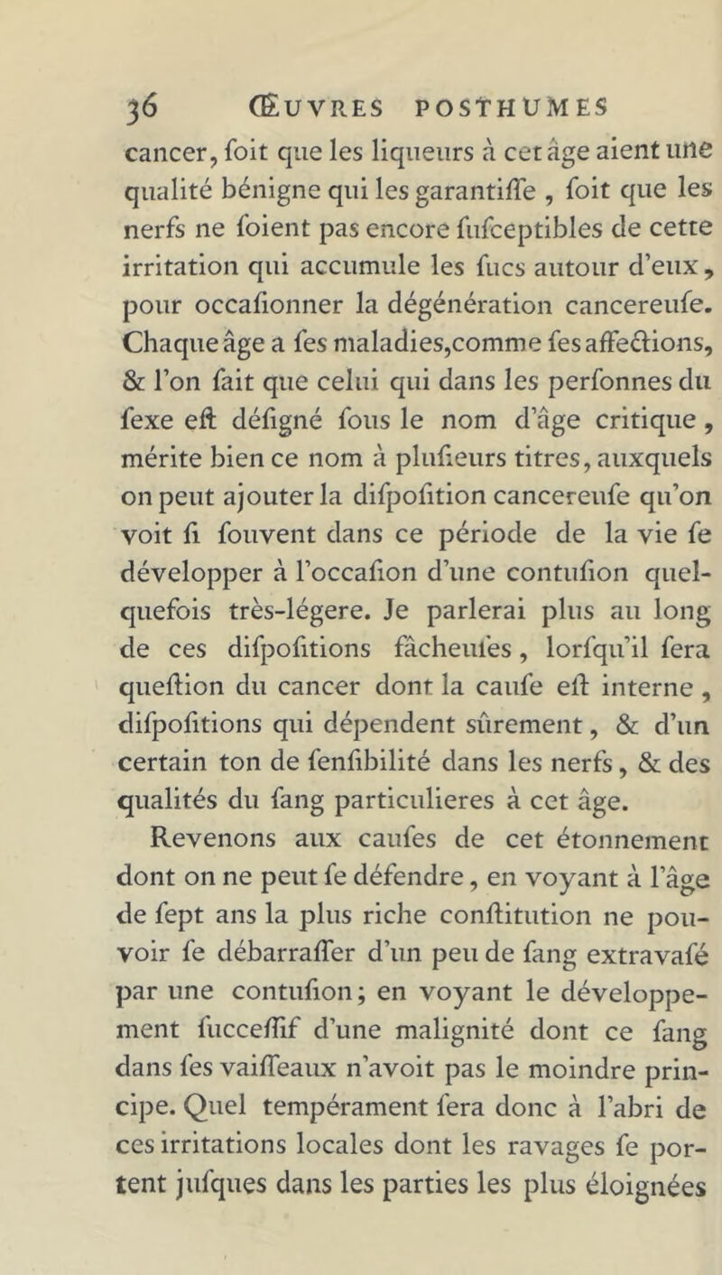 cancer, foit que les liqueurs à cet âge aient une qualité bénigne qui les garantiffe , foit que les nerfs ne foient pas encore fufceptibles de cette irritation qui accumule les fucs autour d’eux , pour occafionner la dégénération cancereufe. Chaque âge a fes maladies,comme fes affections, & l’on fait que celui qui dans les perfonnes du fexe eft défigné fous le nom d’âge critique, mérite bien ce nom à plufieurs titres, auxquels on peut ajouter la difpofition cancereufe qu’on voit il fouvent dans ce période de la vie fe développer à l’occafion d’une contuiion quel- quefois très-légere. Je parlerai plus au long de ces difpofitions fâcheufes, lorfqu’il fera queftion du cancer dont la caufe ell interne , difpoiitions qui dépendent sûrement, & d’un certain ton de feniibilité dans les nerfs , & des qualités du fang particulières à cet âge. Revenons aux caufes de cet étonnement dont on ne peut fe défendre, en voyant à l’âge de fept ans la plus riche conftitution ne pou- voir fe débarraffer d’un peu de fang extravafé par une contufion ; en voyant le développe- ment fucceiîif d’une malignité dont ce fang dans fes vaiffeaux n’avoit pas le moindre prin- cipe. Quel tempérament fera donc à l’abri de ces irritations locales dont les ravages fe por- tent jufques dans les parties les plus éloignées