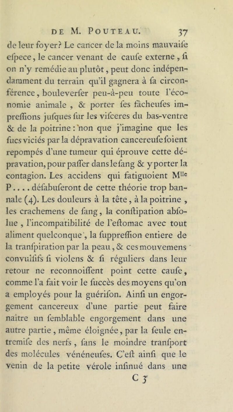 de leur foyer? Le cancer de la moins mauvaise efpece, le cancer venant de caufe externe , fi on n’y remédie au plutôt, peut donc indépen- damment du terrain qu’il gagnera à fa circon- férence , bouleverfer peu-à-peu toute l’éco- nomie animale , & porter fes fâcheufes im- preflions jufques fur les vifceres du bas-ventre & de la poitrine : non que j’imagine que les fucsviciés parla dépravation cancereufefoient repompés d’une tumeur qui éprouve cette dé- pravation, pour paffer danslefang & y porter la contagion. Les accidens qui fatiguoient Mllc P.... défabuferont de cette théorie trop ban- nale (4). Les douleurs à la tête, à la poitrine , les crachemens de fang, la conftipation abfo- lue , l’incompatibilité de l’eftomac avec tout aliment quelconque ', la fupprelfion entière de la tranfpiration par la peau, & ces mouvemens convuîfifs fi violens & fi réguliers dans leur retour ne reconnoiffent point cette caufe, comme l’a fait voir le fuccès des moyens qu’on a employés pour la guérifon. Ainfi un engor- gement cancéreux d’une partie peut faire naître un femblable engorgement dans une autre partie , même éloignée, par la feule en- tremife des nerfs , fans le moindre tranfport des molécules vénéneufes. C’efî: ainfi que le venin de la petite vérole infinué dans une c J