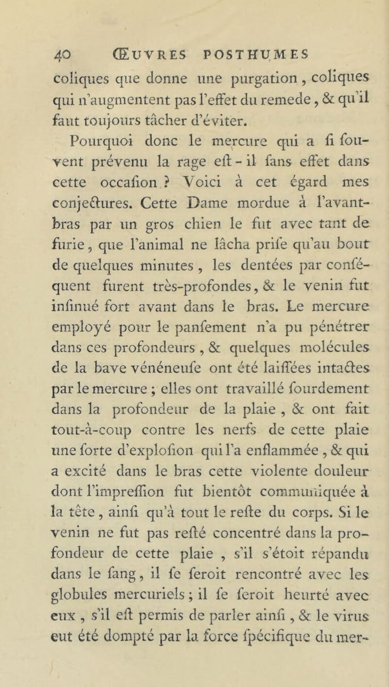 coliques que donne une purgation, coliques qui n’augmentent pas l’effet du remede, & qu’il faut toujours tâcher d’éviter. Pourquoi donc le mercure qui a h fou- vent prévenu la rage eff - il fans effet dans cette occalion ? Voici à cet égard mes conjeéiures. Cette Dame mordue à l’avant- bras par un gros chien le fut avec tant de furie, que l’animal ne lâcha prile qu’au bout de quelques minutes , les dentées par confé- quent furent très-profondes, & le venin fut infinué fort avant dans le bras. Le mercure employé pour le panfement n’a pu pénétrer dans ces profondeurs , & quelques molécules de la bave vénéneufe ont été laiffées intaéies par le mercure ; elles ont travaillé fourdement dans la profondeur de la plaie , & ont fait tout-à-coup contre les nerfs de cette plaie une forte d’explofion qui l’a enflammée , & qui a excité dans le bras cette violente douleur dont l’imprefîion fut bientôt communiquée à la tête, ainfi qu’à tout le refie du corps. Si le venin ne fut pas refié concentré dans la pro- fondeur de cette plaie , s’il s’étoit répandu dans le fang, il fe feroit rencontré avec les globules mercuriels ; il fe feroit heurté avec eux , s’il efl permis de parler ainfi, & le virus eut été dompté par la force fpécifique du mer-
