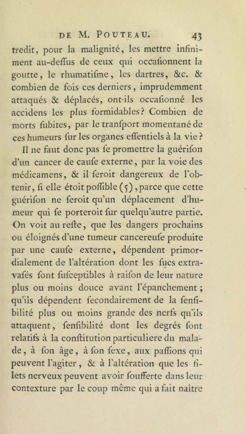 tredit, pour la malignité, les mettre infini- ment au-defîus de ceux qui occafionnent la goutte, le rhumatifme, les dartres, &c. & combien de fois ces derniers , imprudemment attaqués & déplacés, ont-ils occafionné les accidens les plus formidables? Combien de morts fubites, par letranfport momentané de ces humeurs fur les organes effentiels à la vie ? Il ne faut donc pas fe promettre la guérifon d’un cancer de caufe externe, par la voie des médicamens, & il feroit dangereux de l’ob- tenir, fi elle étoit pofïible (5) ,parce que cette guérifon ne feroit qu’un déplacement d’hu- meur qui fe porteroit fur quelqu’autre partie. On voit au refte, que les dangers prochains ou éloignés d’une tumeur cancereufe produite par une caufe externe, dépendent primor- dialement de l’altération dont les fucs extra- * vafés font fufceptibles à raifon de leur nature plus ou moins douce avant l’épanchement ; qu’ils dépendent fecondairement de la fenfi- bilité plus ou moins grande des nerfs qu’ils attaquent, fenfibilité dont les degrés font relatifs à la conftitution particulière du mala- de , à fon âge, à fon fexe, aux pafîions qui peuvent l’agiter, & à l'altération que les fi- lets nerveux peuvent avoir foufferte dans leur contexture par le coup même qui a fait naître