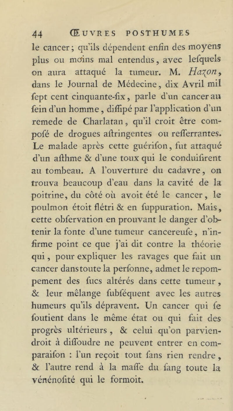 le cancer ; quils dépendent enfin des moyens plus ou moins mal entendus, avec lesquels on aura attaqué la tumeur. M. Ha^on, dans le Journal de Médecine, dix Avril mil fept cent cinquante-fix, parle d’un cancer an fein d’un homme, difîipé par l’application d’un remede de Charlatan, qu’il croit être com- pofé de drogues aflringentes ou refferrantes. Le malade après cette guérifon, fut attaqué d’un afthme & d’une toux qui le conduifirent au tombeau. A l’ouverture du cadavre, on trouva beaucoup d’eau dans la cavité de la poitrine, du côté où avoit été le cancer, le poulmon étoit flétri & en fuppuration. Mais, cette obfervation en prouvant le danger d’ob- tenir la fonte d’une tumeur cancereufe, n’in- firme point ce que j’ai dit contre la théorie qui, pour expliquer les ravages que fait un cancer dans toute la perfonne, admet le repom- pement des fucs altérés dans cette tumeur , & leur mélange fubféquent avec les autres humeurs qu’ils dépravent. Un cancer qui fe foutient dans le même état ou qui fait des progrès ultérieurs , & celui qu’on parvien- droit à difloudre ne peuvent entrer en com- paraifon : l’un reçoit tout fans rien rendre, & l’autre rend à la maffe du fang toute la vénénofité qui le formoit.
