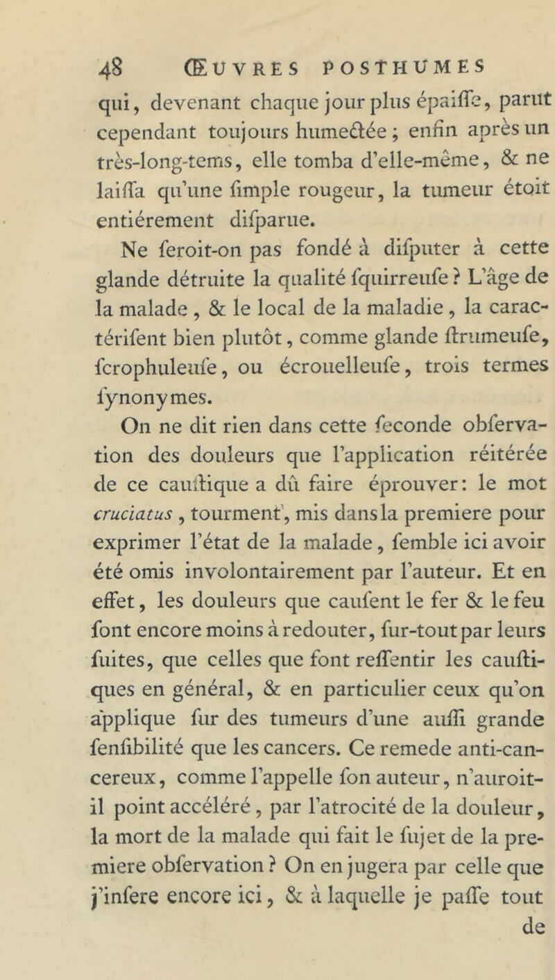 qui, devenant chaque jour plus épaiffe, parut cependant toujours hume&ée ; enfin après un très-long-tems, elle tomba d’elle-même, & ne laiffa qu’une fimple rougeur, la tumeur étoit entièrement difparue. Ne feroit-on pas fondé à difputer à cette glande détruite la qualité fquirreufe ? L’âge de la malade , & le local de la maladie, la carac- térifent bien plutôt, comme glande ftrumeufe, fcrophuleufe, ou écrouelleufe, trois termes l'y nony mes. On ne dit rien dans cette fécondé obferva- tion des douleurs que l’application réitérée de ce cauftique a dû faire éprouver: le mot cruciatus , tourment , mis dans la première pour exprimer l’état de la malade, femble ici avoir été omis involontairement par l’auteur. Et en effet, les douleurs que caufent le fer & le feu font encore moins à redouter, fur-tout par leurs fuites, que celles que font reffentir les caufti- ques en général, & en particulier ceux qu’on applique fur des tumeurs d’une aufîi grande fenfibilité que les cancers. Ce remede anti-can- cereux, comme l’appelle fon auteur, n’auroit- il point accéléré , par l’atrocité de la douleur, la mort de la malade qui fait le fujet de la pre- mière obfervation ? On en jugera par celle que j’infere encore ici, & à laquelle je paffe tout de