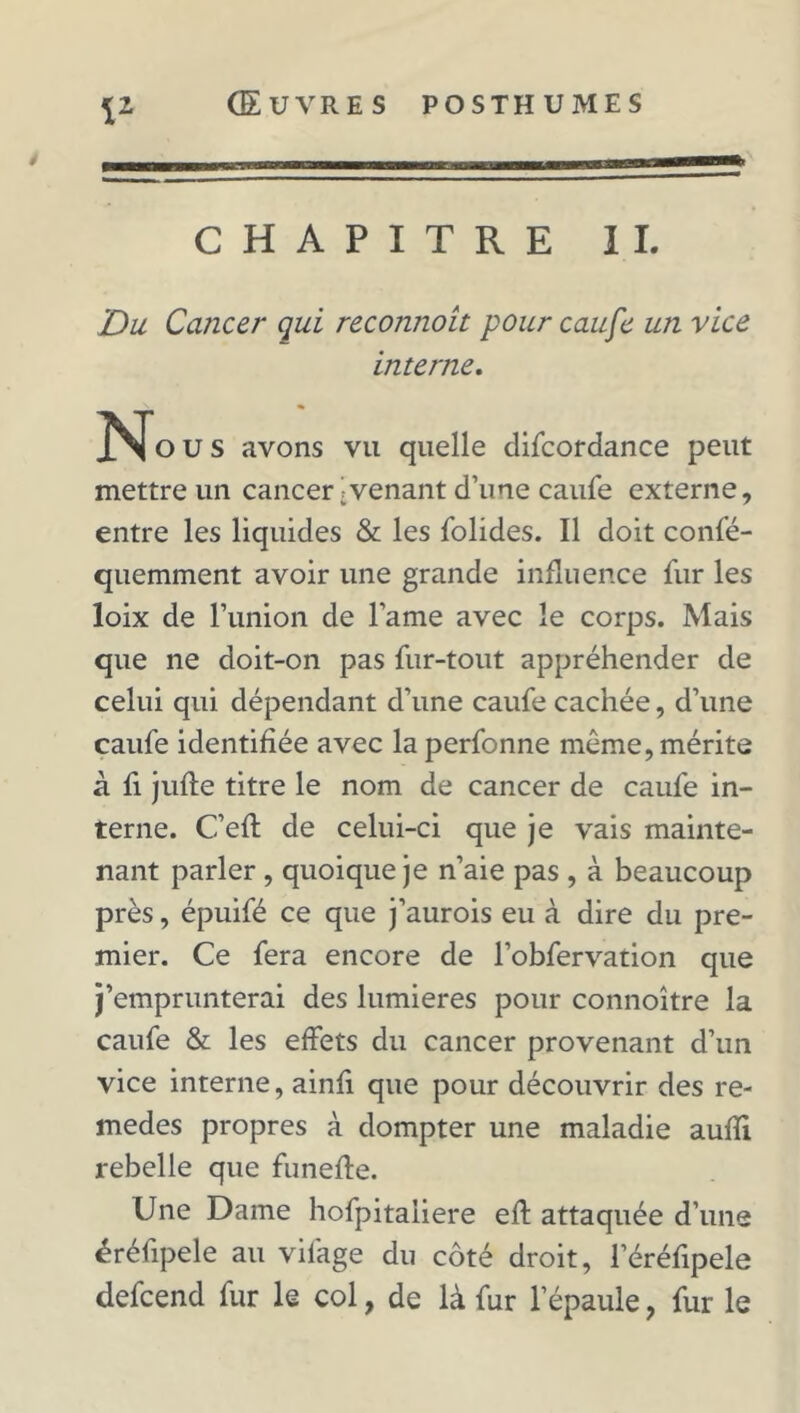 iz CHAPITRE II. Du Cancer qui reconnoit pour caufe un vice interne. Nous avons vu quelle difcordance peut mettre un cancer ;venant d’une caufe externe, entre les liquides & les folides. Il doit confé- quemment avoir une grande influence fur les loix de l’imion de l’ame avec le corps. Mais que ne doit-on pas fur-tout appréhender de celui qui dépendant d’une caufe cachée, d’une caufe identifiée avec la perfonne même, mérite à fi jufte titre le nom de cancer de caufe in- terne. C’efl de celui-ci que je vais mainte- nant parler , quoique je n’aie pas , à beaucoup près, épuifé ce que j’aurois eu à dire du pre- mier. Ce fera encore de l’obfervation que j’emprunterai des lumières pour connoître la caufe & les effets du cancer provenant d’un vice interne, ainfi que pour découvrir des re- medes propres à dompter une maladie aufïi rebelle que funefte. Une Dame hofpitaiiere eff attaquée d’une éréfipele au vilage du côté droit, l’éréfipele defcend fur le col, de là fur l’épaule ? fur le