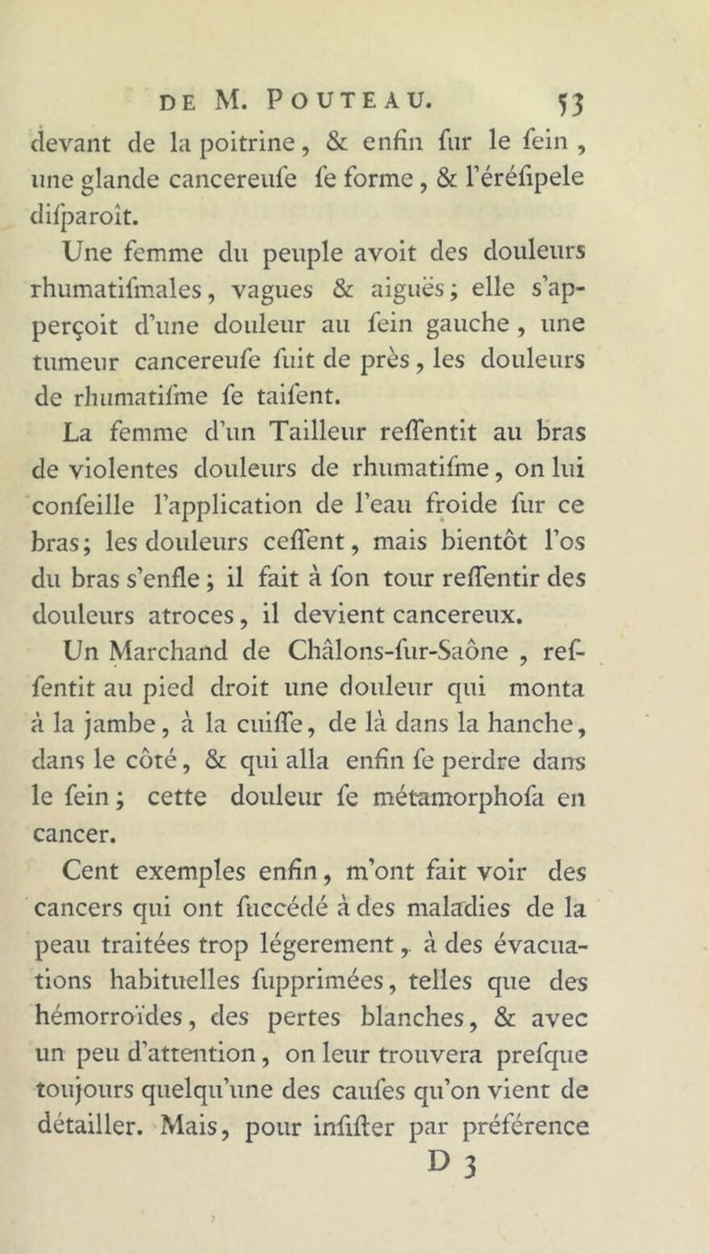 devant de la poitrine, &amp; enfin fur le fein, une glande cancereufe fe forme, &amp; l’éréfipele difparoît. Une femme du peuple avoit des douleurs rhumatifmales, vagues &amp; aiguës ; elle s’ap- perçoit d’une douleur au fein gauche , une tumeur cancereufe fuit de près, les douleurs de rhumatifme fe taifent. La femme d’un Tailleur reffentit au bras de violentes douleurs de rhumatifme, on lui confeille l’application de l’eau froide fur ce bras; les douleurs ceffent, mais bientôt l’os du bras s’enfle ; il fait à fon tour reffentir des douleurs atroces, il devient cancéreux. Un Marchand de Châlons-fur-Saône , ref- fentit au pied droit une douleur qui monta à la jambe, à la cuiffe, de là dans la hanche, dans le côté, &amp; qui alla enfin fe perdre dans le fein ; cette douleur fe métamorphofa en cancer. Cent exemples enfin, m’ont fait voir des cancers qui ont fuccédé à des maladies de la peau traitées trop légèrementà des évacua- tions habituelles fupprimées, telles que des hémorroïdes, des pertes blanches, &amp; avec un peu d’attention, on leur trouvera prefque toujours quelqu’une des caufes qu’on vient de détailler. Mais, pour infifler par préférence D 3