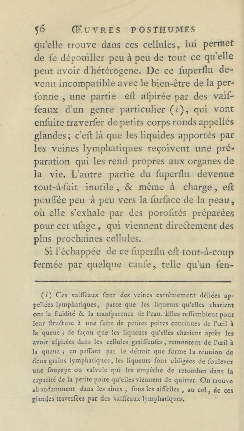 qu’elle trouve dans ces cellules, lui permet de fe dépouiller peu à peu de tout ce qu’elle peut avoir d’hétérogene. De ce fuperflu de- venu incompatible avec le bien-être de la per- forine , une partie eft afpirée par des vaif- feaux d’un genre particulier (i), qui vont enfuite traverfer de petits corps ronds appelles glandes ; c’efl là que les liquides apportés par les veines lymphatiques reçoivent une pré- paration qui les rend propres aux organes de la vie. L’autre partie du fuperflu devenue tout-à-fait inutile , & même à charge, eft peu (fée peu à peu vers la furface de la peau, où elle s’exhale par des porofités préparées pour cet ufage , qui viennent directement des plus prochaines cellules. Si l’échappée de ce fuperflu eft tout-à-coup fermée par quelque caufe, telle qu’un fen- (i) Ces vaiffeaux font des veines extrêmement déliées ap- pellées lymphatiques, parce que les liqueurs qu’elles charient ont la fluidité 6c la tranfparence de l’eau. Elles reflemblent pour leur flruéhire à une fuite de petites poires continues de l’œil à la queue ; de Eicon que les liqueurs qu’elles charient après les avoir afpirées dans les cellules graifieufes, remontent de l’œil à la queue -, en palfant par le détroit que forme la réunion de deux grains lymphatiques, les liqueurs font obligées de foulever une foupape ou valvule qui les empêche de retomber dans la capacité de la petite poire qu’elles viennent de quitter. On trouve abondamment dans les aines , fous les aiiïclles , au col, de ces glandes traverfe'es par des vailïeaux lymphatiques.