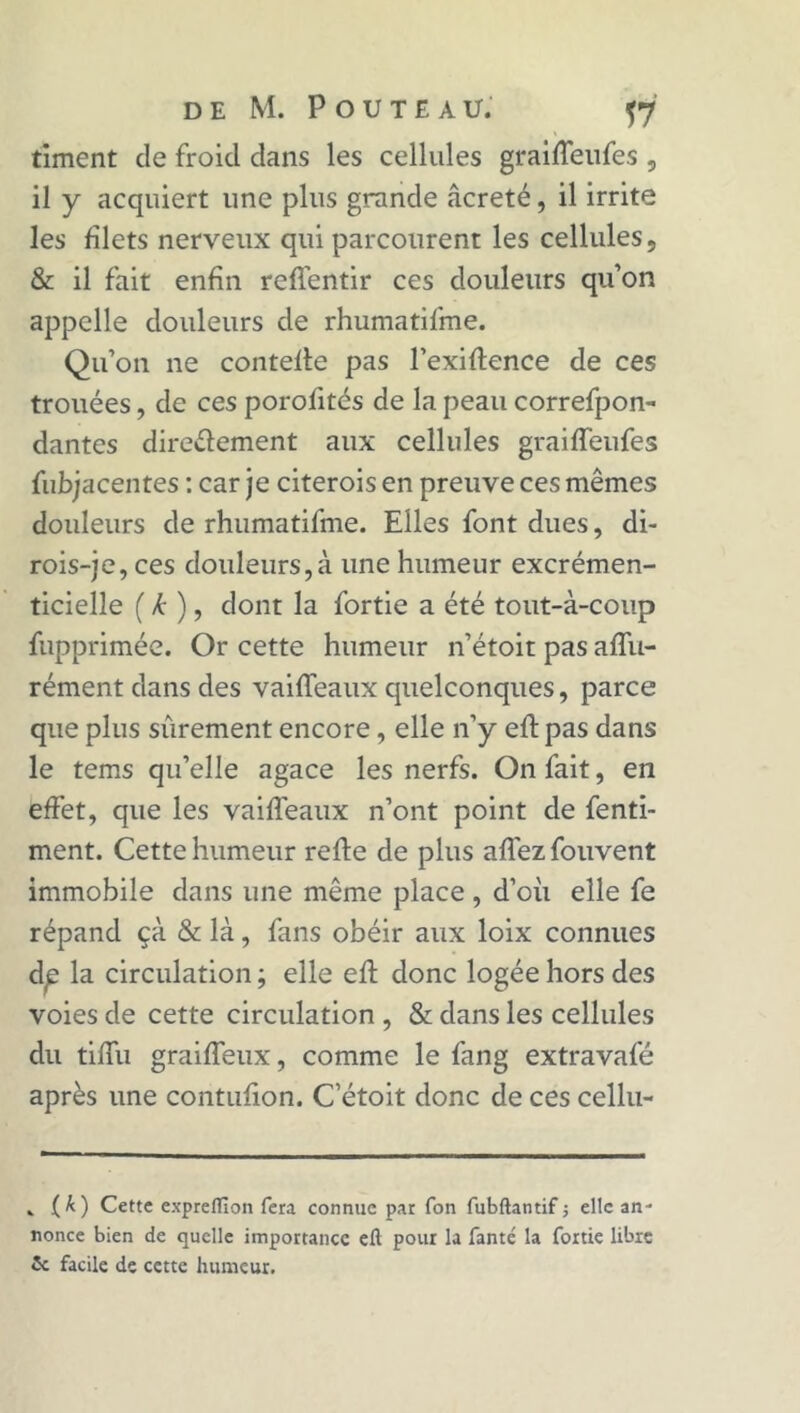 timent de froid dans les cellules graiffeufes , il y acquiert une plus grande âcreté, il irrite les filets nerveux qui parcourent les cellules, & il fait enfin reflentir ces douleurs qu’on appelle douleurs de rhumatifme. Qu’on ne contefle pas l’exiflence de ces trouées, de ces porofités de la peau correfpon- dantes directement aux cellules graiffeufes fubjacentes : car je citerois en preuve ces mêmes douleurs de rhumatifme. Elles font dues, di- rois-je, ces douleurs,à une humeur excrémen- ticielle ( k ), dont la fortie a été tout-à-coup fupprimée. Or cette humeur n’étoit pas affu- rément dans des vaiffeaux quelconques, parce que plus sûrement encore, elle n’y eft pas dans le tems qu’elle agace les nerfs. On fait, en effet, que les vaiffeaux n’ont point de fenti- ment. Cette humeur refie de plus allez fouvent immobile dans une même place , d’où elle fe répand çà & là, fans obéir aux loix connues d^ la circulation ; elle eft donc logée hors des voies de cette circulation , & dans les cellules du tifiù graiffeux, comme le fang extravafé après une contufion. C’étoit donc de ces cellu- . O) Cette exprellîon fera connue par fon fubftantif ; elle an- nonce bien de quelle importance efl pour la fanté la fortie libre 5c facile de cette humeur.