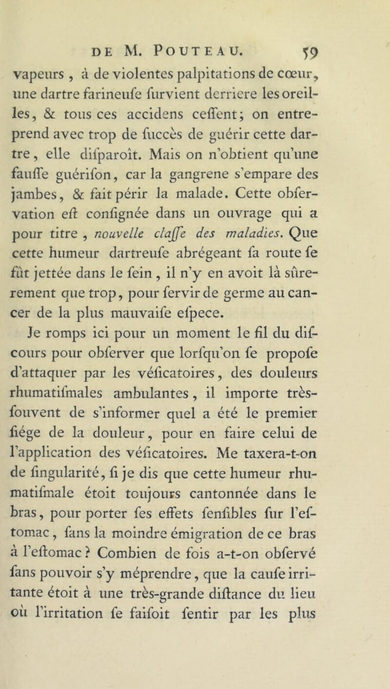 vapeurs , à de violentes palpitations de cœur, line dartre farineufe furvient derrière les oreil- les, & tous ces accidens ceffent; on entre- prend avec trop de fuccès de guérir cette dar- tre , elle difparoît. Mais on n’obtient qu’une faufle guérifon, car la gangrené s’empare des jambes, & fait périr la malade. Cette obfer- vation efl confignée dans un ouvrage qui a pour titre , nouvelle étoffé des maladies. Que cette humeur dartreufe abrégeant fa route fe fut jettée dans le fein , il n’y en avoit là sûre- rement que trop, pour fervir de germe au can- cer de la plus mauvaife efpece. Je romps ici pour un moment le fil du dis- cours pour obferver que lorfqu’on fe propofe d’attaquer par les véficatoires, des douleurs rhumatifmales ambulantes, il importe très- fouvent de s’informer quel a été le premier fiége de la douleur, pour en faire celui de l’application des véfleatoires. Me taxera-t-on de fingularité, fi je dis que cette humeur rhu- matifmale étoit toujours cantonnée dans le bras, pour porter fes effets fenlibles fur l’ef- tomac , fans la moindre émigration de ce bras à l’eflomac ? Combien de fois a-t-on obfervé fans pouvoir s’y méprendre, que la caufe irri- tante étoit à une très-grande diflance du lieu où l’irritation fe faifoit fentir par les plus