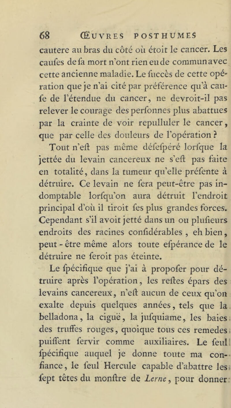 cautere au bras du côté où étoit le cancer. Les caufes de fa mort n’ont rien eu de commun avec cette ancienne maladie. Le fuccès de cette opé- ration que je n’ai cité par préférence qu’à cau- fe de l’étendue du cancer, ne devroit-il pas relever le courage des perfonnes plus abattues par la crainte de voir repulluler le cancer, que par celle des douleurs de l’opération ? Tout n’eft pas môme défefpéré lorfque la jettée du levain cancéreux ne s’eft pas faite en totalité, dans la tumeur qu’elle préfente à détruire. Ce levain ne fera peut-être pas in- domptable lorfqu’on aura détruit l’endroit principal d’où il tiroit fes plus grandes forces. Cependant s’il avoit jetté dans un ou plufieurs endroits des racines confidérables , eh bien, peut - être même alors toute efpérance de le détruire ne feroit pas éteinte. Le fpécifique que j’ai à propofer pour dé- truire après l’opération, les relies épars des levains cancéreux, n’elt aucun de ceux qu’on exalte depuis quelques années, tels que la belladona, la ciguë, la jufquiame, les baies des truffes rouges, quoique tous ces remedes puilfent fervir comme auxiliaires. Le feul fpécifique auquel je donne toute ma con- fiance , le feul Hercule capable d’abattre les fept têtes du monllre de Lerne, pour donner