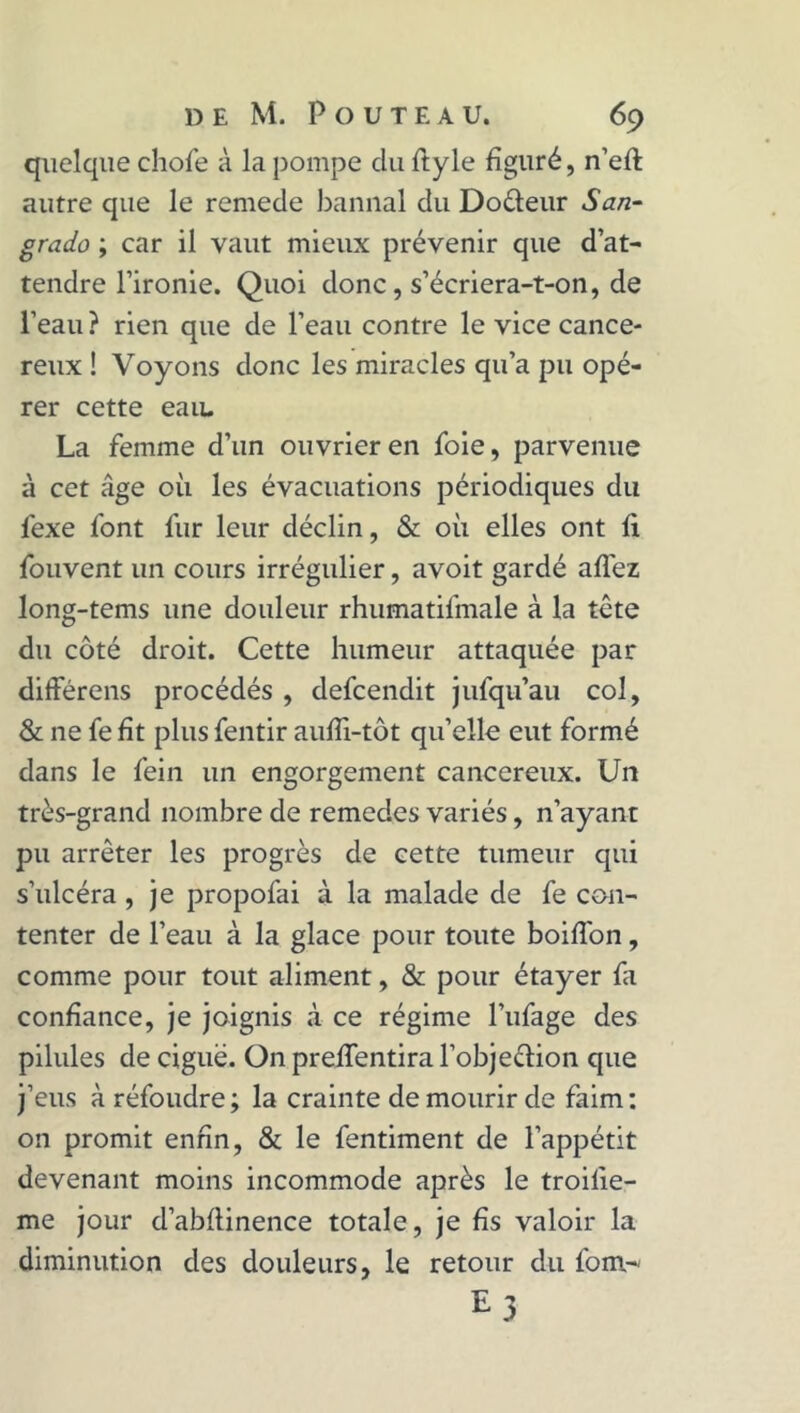 quelque chofe à la pompe du ftyle figuré, n’eft autre que le remede bannal du Dodeur San- grado ; car il vaut mieux prévenir que d’at- tendre l’ironie. Quoi donc, s’écriera-t-on, de l’eau? rien que de l’eau contre le vice cancé- reux ! Voyons donc les miracles qu’a pu opé- rer cette eau. La femme d’un ouvrier en foie, parvenue à cet âge où les évacuations périodiques du fexe font fur leur déclin, & où elles ont fi fouvent un cours irrégulier, avoit gardé allez long-tems une douleur rhumatifmale à la tête du côté droit. Cette humeur attaquée par différens procédés , defeendit jufqu’au col, & ne fe fit plus fentir aufii-tôt qu’elle eut formé dans le fein un engorgement cancéreux. Un très-grand nombre de remedes variés, n’ayant pu arrêter les progrès de cette tumeur qui s’ulcéra, je propofai à la malade de fe con- tenter de l’eau à la glace pour toute boiflon, comme pour tout aliment, & pour étayer fit confiance, je joignis à ce régime l’ufage des pilules de ciguë. On preflentira l’objeéïion que j’eus à réfoudre ; la crainte de mourir de faim : on promit enfin, & le fentiment de l’appétit devenant moins incommode après le troilie- me jour d’abltinence totale, je fis valoir la diminution des douleurs, le retour du font-' £3