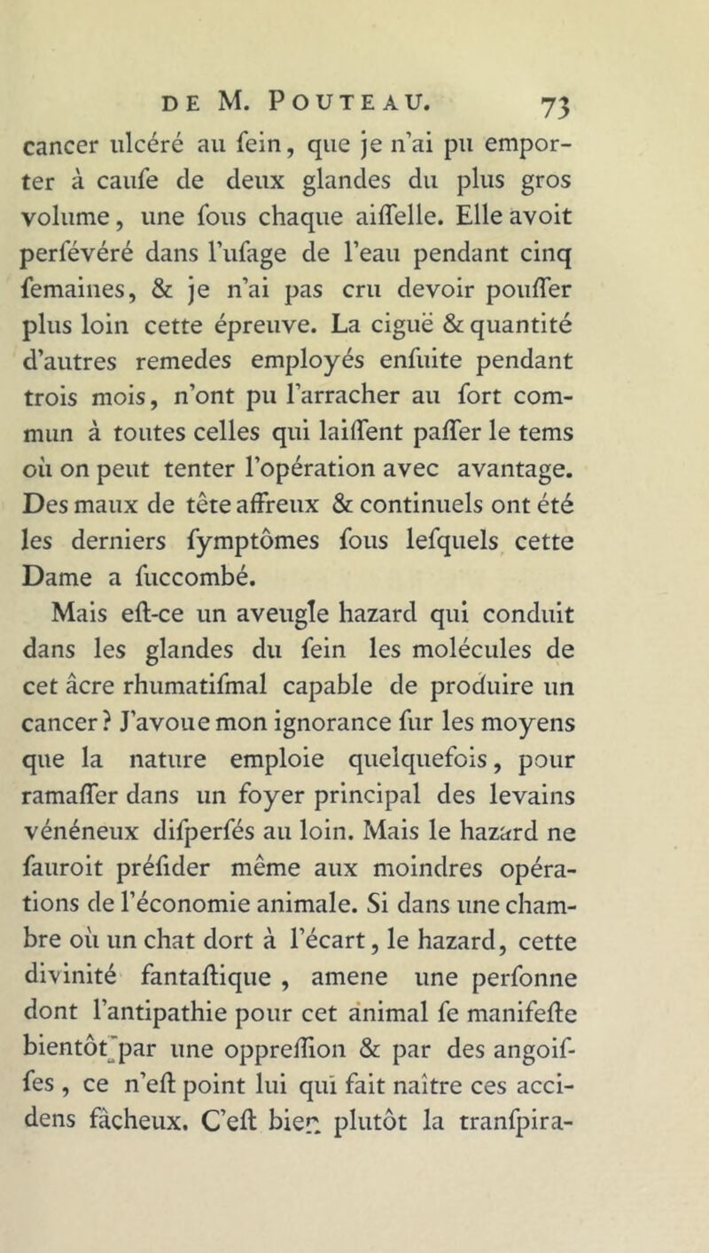 cancer ulcéré au fein, que je n’ai pu empor- ter à caufe cle deux glandes du plus gros volume, une fous chaque aiffelle. Elle avoit perfévéré dans l’ufage de l’eau pendant cinq femaines, & je n’ai pas cru devoir pouffer plus loin cette épreuve. La ciguë & quantité d’autres remedes employés enfuite pendant trois mois, n’ont pu l’arracher au fort com- mun à toutes celles qui laiffent paffer le tems où on peut tenter l’opération avec avantage. Des maux de tête affreux & continuels ont été les derniers fymptômes fous lefquels cette Dame a fuccombé. Mais eft-ce un aveugle hazard qui conduit dans les glandes du fein les molécules de cet âcre rhumatifmal capable de produire un cancer? J’avoue mon ignorance fur les moyens que la nature emploie quelquefois, pour ramaffer dans un foyer principal des levains vénéneux difperfés au loin. Mais le hazard ne fauroit préfider même aux moindres opéra- tions de l’économie animale. Si dans une cham- bre où un chat dort à l’écart, le hazard, cette divinité fantaftique , amene une perfonne dont l’antipathie pour cet animal fe manifeffe bientôt'par une oppreffion & par des angoif- fes , ce n’eft point lui qui fait naître ces acci- dens fâcheux. C’eft bien plutôt la tranfpira-