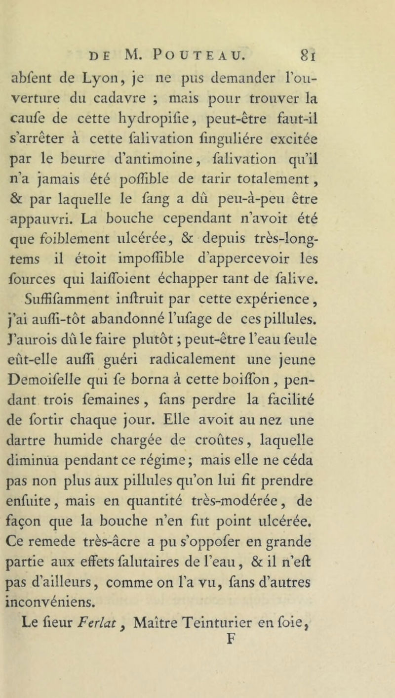 abfent de Lyon, je ne pus demander l'ou- verture du cadavre ; mais pour trouver la caufe de cette hydropifie, peut-être faut-il s’arrêter à cette l'alivation finguliére excitée par le beurre d’antimoine, falivation qu’il n’a jamais été poffible de tarir totalement, & par laquelle le fang a dû peu-à-peu être appauvri. La bouche cependant n’avoit été que foiblement ulcérée, & depuis très-long- tems il étoit impofîîble d’appercevoir les fources qui laiffoient échapper tant de falive. Suffifamment inftruit par cette expérience, j’ai auiïi-tôt abandonné Tufage de ces pillules. J’aurois dû le faire plutôt ; peut-être l’eau feule eût-elle auffi guéri radicalement une jeune Demoifelle qui fe borna à cette boiffon , pen- dant trois femaines , fans perdre la facilité de fortir chaque jour. Elle avoit au nez une dartre humide chargée de croûtes, laquelle diminua pendant ce régime ; mais elle ne céda pas non plus aux pillules qu’on lui fit prendre enfuite, mais en quantité très-modérée, de façon que la bouche n’en fut point ulcérée. Ce remede très-âcre a pu s’oppofer en grande partie aux effets falutaires de l’eau, & il n’eft pas d’ailleurs, comme on l’a vu, fans d’autres inconvéniens. Le fieur Ferlât , Maître Teinturier en foie, F
