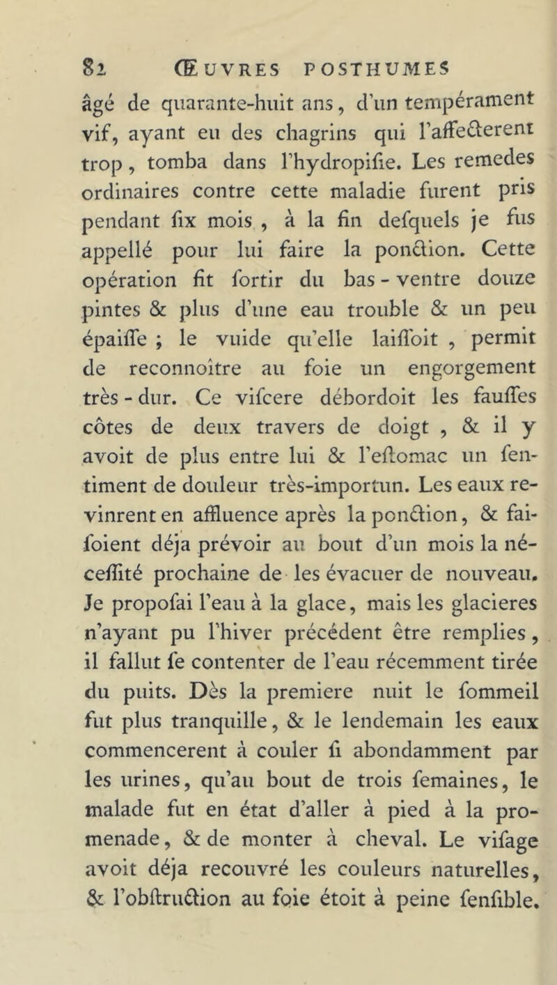 âgé de quarante-huit ans, d’un tempérament vif, ayant eu des chagrins qui l’afie&erent trop, tomba dans l’hydropifie. Les remedes ordinaires contre cette maladie furent pris pendant fix mois , à la fin defquels je fus appellé pour lui faire la ponction. Cette opération fit fortir du bas - ventre douze pintes & plus d’une eau trouble & un peu épaifle ; le vuide qu’elle laifioit , permit de reconnoître au foie un engorgement très - dur. Ce vifcere débordoit les faufies côtes de deux travers de doigt , & il y avoit de plus entre lui & l’efiomac un fen- timent de douleur très-importun. Les eaux re- vinrent en affluence après la ponélion, & fai- saient déjà prévoir au bout d’un mois la né- cefiité prochaine de les évacuer de nouveau. Je propofai l’eau à la glace, mais les glacières n’ayant pu l’hiver précédent être remplies, il fallut fe contenter de l’eau récemment tirée du puits. Dès la première nuit le fommeil fut plus tranquille, & le lendemain les eaux commencèrent à couler fi abondamment par les urines, qu’au bout de trois femaines, le malade fut en état d’aller à pied à la pro- menade , & de monter à cheval. Le vifage avoit déjà recouvré les couleurs naturelles, & l’obftru&ion au fc>ie étoit à peine fenfible.
