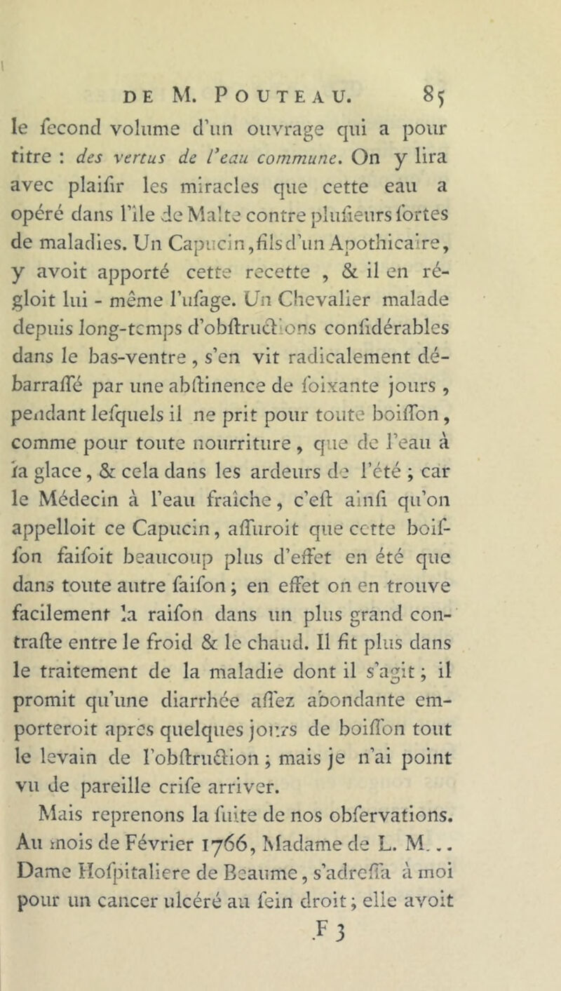 le fécond volume d’un ouvrage qui a pour titre : des vertus de l’eau commune. On y lira avec plaifir les miracles que cette eau a opéré dans l’ile de Malte contre plufieurs fortes de maladies. Un Capucin, fils d’un Apothicaire, y avoit apporté cette recette , & il en ré- gloit lui - même l’ufage. Un Chevalier malade depuis long-temps d’obftru&ions conlidérablcs dans le bas-ventre , s’en vit radicalement dé- barraffé par une abftinence de foixante jours , pendant lefquels il ne prit pour toute boiffon, comme pour toute nourriture , que de l’eau à ira glace, & cela dans les ardeurs de l’été ; car le Médecin à l’eau fraîche, c’elt ainfi. qu’on appelloit ce Capucin, affuroit que cette boif- lon faifoit beaucoup plus d’effet en été que dans toute autre faifon ; en effet on en trouve facilement la raifon dans un plus grand con- trafte entre le froid & le chaud. Il fit plus dans le traitement de la maladie dont il s’agit ; il promit qu’une diarrhée afî'ez abondante em- porteroit apres quelques jours de boiffon tout le levain de l’obftru&ion ; mais je n’ai point vu de pareille crife arriver. Mais reprenons la fuite de nos obfervations. Au mois de Février 1766, Madame de L. M... Dame Hofpitaliere de Bcaumc, s’adrefia à moi pour un cancer ulcéré au fein droit; elle avoit