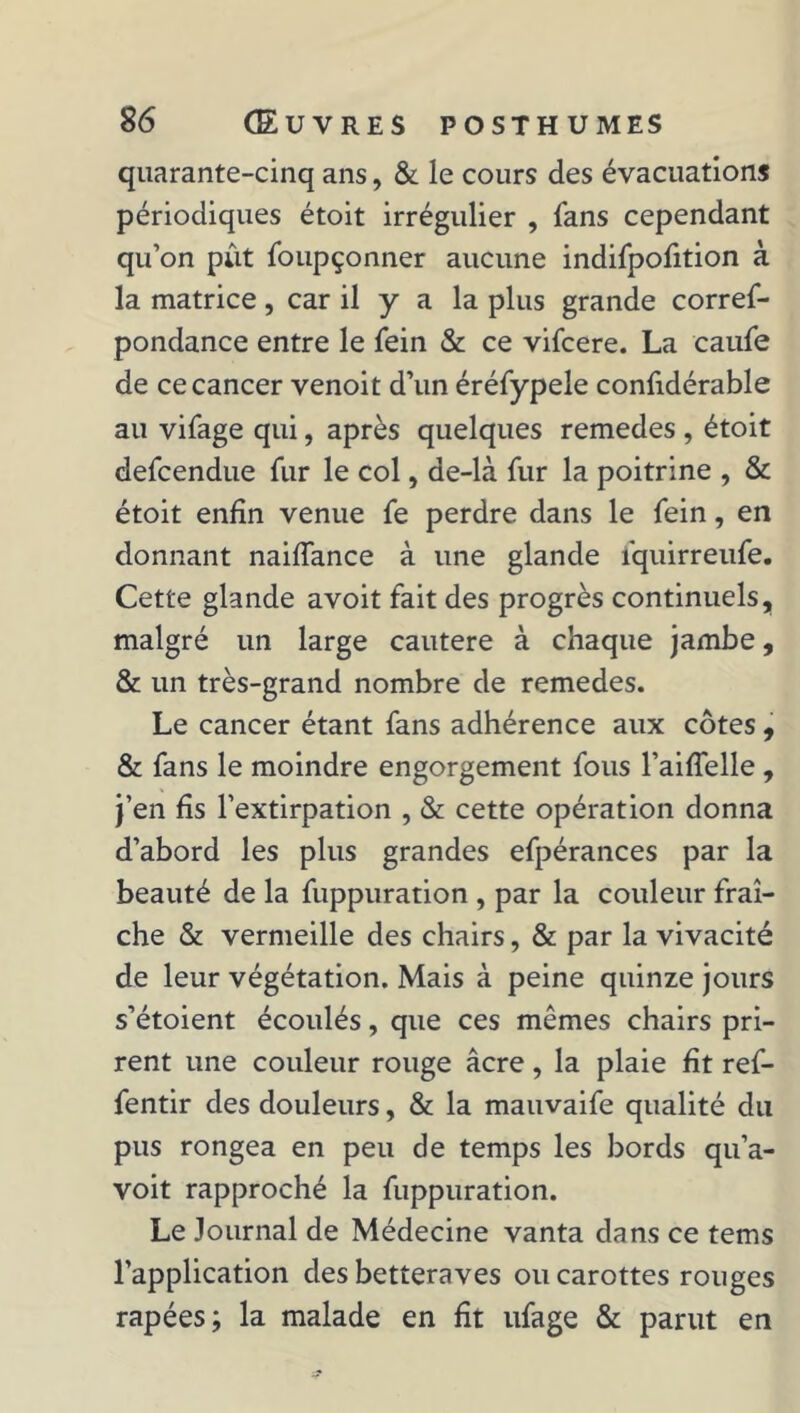 quarante-cinq ans, & le cours des évacuations périodiques étoit irrégulier , fans cependant qu’on pût foupçonner aucune indifpofition à la matrice, car il y a la plus grande corref- pondance entre le fein & ce vifcere. La caufe de ce cancer venoit d’un éréfypele confidérable au vifage qui, après quelques remedes , étoit defcendue fur le col, de-là fur la poitrine , & étoit enfin venue fe perdre dans le fein, en donnant naiffance à une glande fquirreufe. Cette glande avoit fait des progrès continuels, malgré un large cautere à chaque jambe, & un très-grand nombre de remedes. Le cancer étant fans adhérence aux côtes , & fans le moindre engorgement fous l’aiffelle , j’en fis l’extirpation , & cette opération donna d’abord les plus grandes efpérances par la beauté de la fuppuration , par la couleur fraî- che & vermeille des chairs, & par la vivacité de leur végétation. Mais à peine quinze jours s’étoient écoulés, que ces mêmes chairs pri- rent une couleur rouge âcre, la plaie fit ref- fentir des douleurs, & la mauvaife qualité du pus rongea en peu de temps les bords qu’a- voit rapproché la fuppuration. Le Journal de Médecine vanta dans ce tems l’application des betteraves ou carottes rouges râpées; la malade en fit ufage & parut en