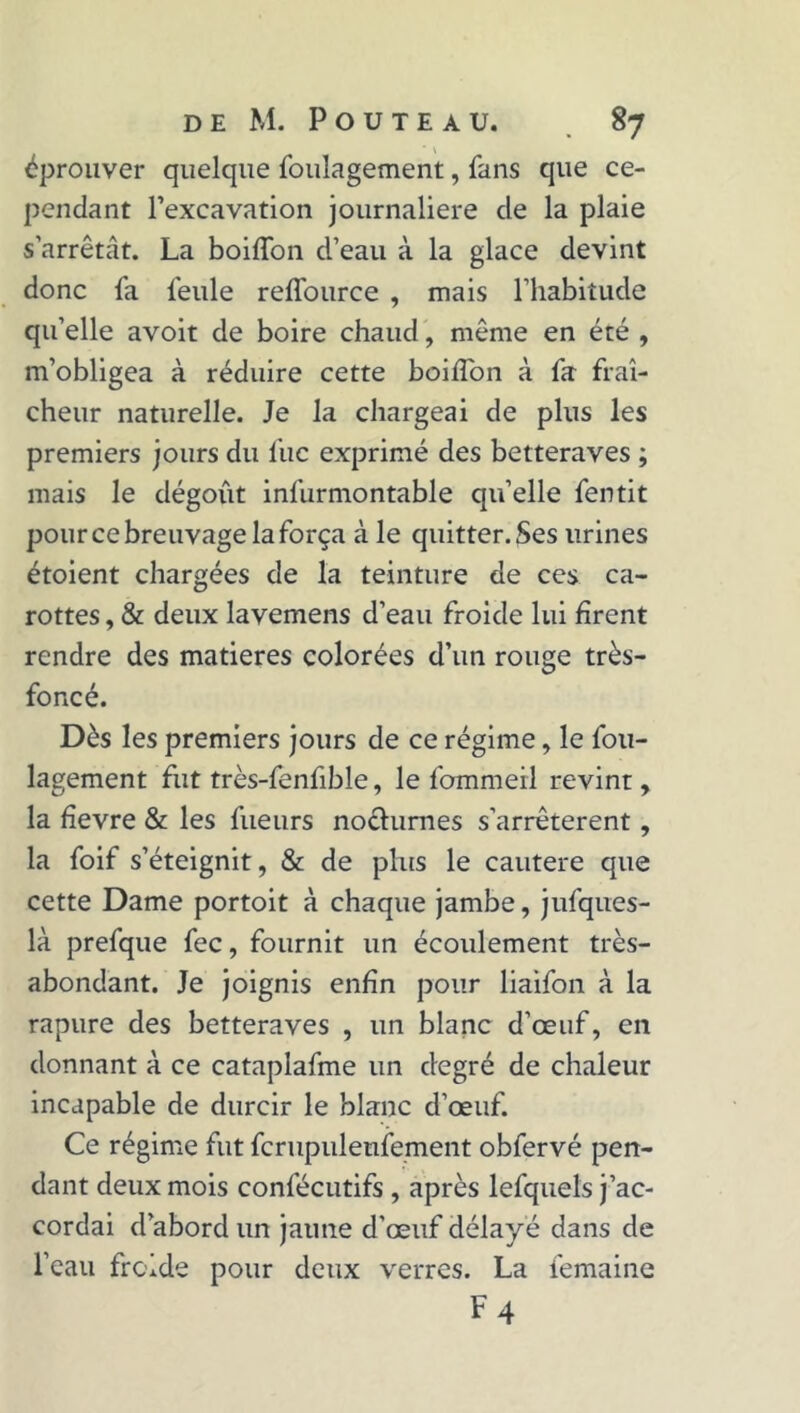 éprouver quelque fouîagement, fans que ce- pendant l’excavation journalière de la plaie s’arrêtât. La boiffon d’eau à la glace devint donc fa feule reffource , mais l’habitude qu’elle avoit de boire chaud, même en été , m’obligea à réduire cette boiffon à fa fraî- cheur naturelle. Je la chargeai de plus les premiers jours du fuc exprimé des betteraves ; mais le dégoût infurmontable quelle fentit pour ce breuvage la força à le quitter. Ses urines étoient chargées de la teinture de ces ca- rottes , & deux lavemens d’eau froide lui firent rendre des matières colorées d’un rouge très- foncé. Dès les premiers jours de ce régime, le fou- lagement fut très-fenlîble, le fommeil revint, la fïevre & les fueurs no&urnes s’arrêtèrent, la foif s’éteignit, & de plus le cautere que cette Dame portoit à chaque jambe, jufques- là prefque fec, fournit un écoulement très- abondant. Je joignis enfin pour liaifon à la rapure des betteraves , un blanc d’œuf, en donnant à ce cataplafme un degré de chaleur incapable de durcir le blanc d’œuf. Ce régime fut fcrupulenfement obfervé pen- dant deux mois confécutifs , après lefquels j’ac- cordai d’abord un jaune d’œuf délayé dans de l’eau froide pour deux verres. La femaine F 4