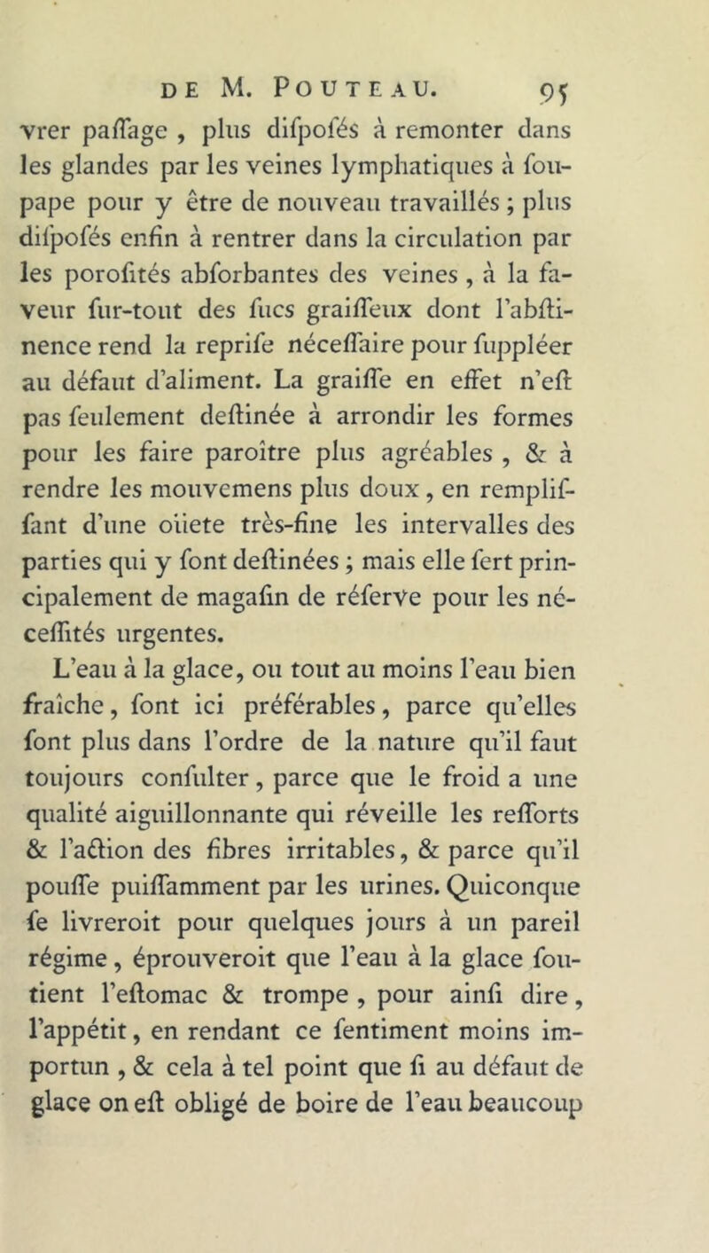 vrer partage , plus difpofés à remonter dans les glandes par les veines lymphatiques à fou- pape pour y être de nouveau travaillés ; plus difpofés enfin à rentrer dans la circulation par les porofités abforbantes des veines , à la fa- veur fur-tout des fucs grairteux dont l’abfli- nence rend la reprife nécefiaire pour fuppléer au défaut d’aliment. La graifle en effet n’ert: pas feulement deftinée à arrondir les formes pour les faire paroître plus agréables , & à rendre les mouvcmens plus doux , en remplif- fant d’une oiiete très-fine les intervalles des parties qui y font deftinées ; mais elle fert prin- cipalement de magafin de réferVe pour les né- cefiités urgentes. L’eau à la glace, ou tout au moins l’eau bien fraîche, font ici préférables, parce qu’elles font plus dans l’ordre de la nature qu’il faut toujours confulter, parce que le froid a une qualité aiguillonnante qui réveille les rertorts & l’a&ion des fibres irritables, & parce qu’il pouffe puirtamment par les urines. Quiconque fe livreroit pour quelques jours à un pareil régime, éprouveroit que l’eau à la glace fou- tient l’eftomac & trompe , pour ainfi dire, l’appétit, en rendant ce fentiment moins im- portun , & cela à tel point que fi au défaut de glace on efl obligé de boire de l’eau beaucoup