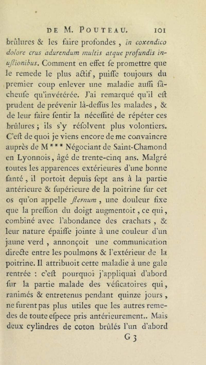 brûlures &amp; les faire profondes , in coxendico dolore crus adurendum multis arque profundis in~ ufàonibus. Comment en effet fe promettre que le remecle le plus a&amp;if, puiffe toujours du premier coup enlever une maladie aufîi fâ- cheufe qu’invétérée. J’ai remarqué qu’il elt prudent de prévenir là-deffus les malades , &amp; de leur faire fentir la nécefîité de répéter ces brûlures ; ils s’y réfolvent plus volontiers. C’efl de quoi je viens encore de me convaincre auprès de M *** Négociant de Saint-Chamond en Lyonnois, âgé de trente-cinq ans. Malgré toutes les apparences extérieures d’une bonne fanté , il portoit depuis fept ans à la partie antérieure &amp; fupérieure de la poitrine fur cet os qu’on appelle Jiernum , une douleur fixe que la prefîion du doigt augmentoit, ce qui, combiné avec l’abondance des crachats , &amp; leur nature épaiffe jointe à une couleur d’un jaune verd , annonçoit une communication dire&amp;e entre les poulmons &amp; l’extérieur de la poitrine. Il attribuoit cette maladie à une gale rentrée : c’efl pourquoi j’appliquai d’abord fur la partie malade des véficatoires qui, ranimés &amp; entretenus pendant quinze jours , ne furent pas plus utiles que les autres reme- des de toute efpece pris antérieurement.. Mais deux cylindres de coton brûlés l’un d’abord G3