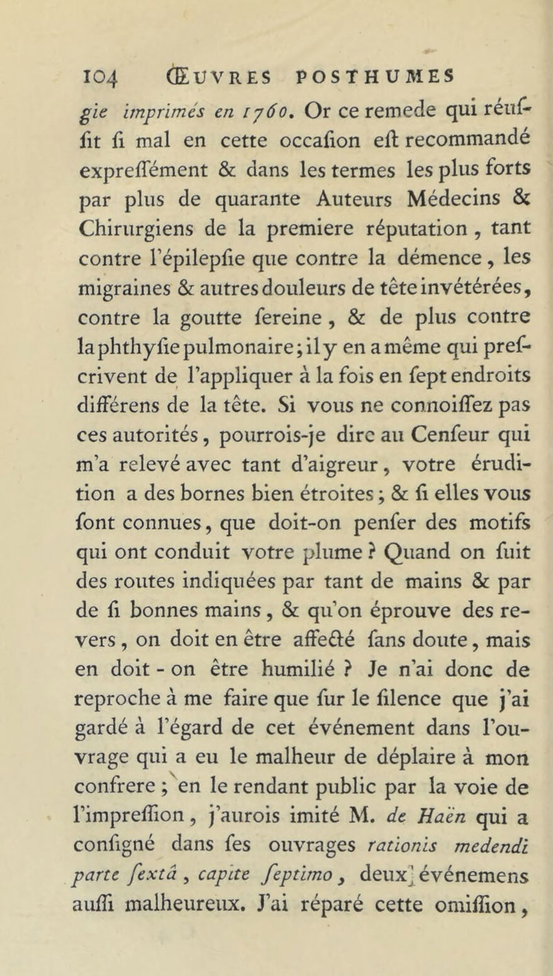 gie imprimés en 1760. Or ce remede qui rétif* fit fi mal en cette occafion eft recommandé expreffément &amp; dans les termes les plus forts par plus de quarante Auteurs Médecins &amp; Chirurgiens de la première réputation , tant contre l’épilepfie que contre la démence, les migraines &amp; autres douleurs de tête invétérées, contre la goutte fereine , &amp; de plus contre la phthyfie pulmonaire; il y en a même qui pref- crivent de l’appliquer à la fois en fept endroits différens de la tête. Si vous ne connoiffez pas ces autorités, pourrois-je dire au Cenfeur qui m’a relevé avec tant d’aigreur, votre érudi- tion a des bornes bien étroites ; &amp; fi elles vous font connues, que doit-on penfer des motifs qui ont conduit votre plume ? Quand on fuit des routes indiquées par tant de mains &amp; par de fi bonnes mains, &amp; qu’on éprouve des re- vers , on doit en être affe&amp;é fans doute, mais en doit - on être humilié ? Je n’ai donc de reproche à me faire que fur le filence que j’ai gardé à l’égard de cet événement dans l’ou- vrage qui a eu le malheur de déplaire à mon confrère ; en le rendant public par la voie de l’imprefîion, j’aurois imité M. de Haèn qui a configné dans fes ouvrages rationis medendi parte fextâ , capite feptimo , deux^ événemens aufîi malheureux. J’ai réparé cette omifîion,