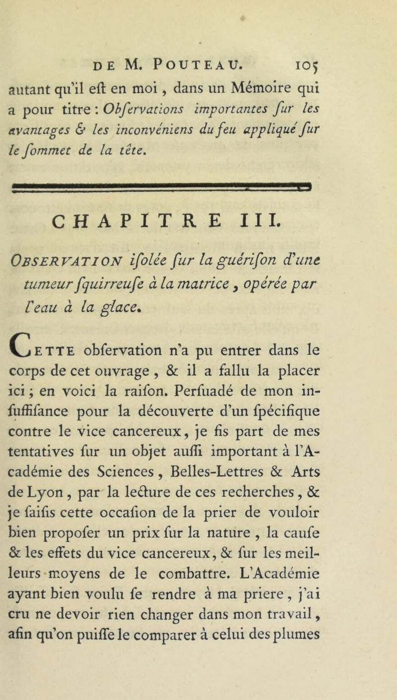 DE M. POUTEAU. IO^ autant qu’il efl en moi, dans un Mémoire qui a pour titre : Obfervations importantes fur les avantages &amp; les inconvéniens du feu appliqué fur le fommet de la tête. CHAPITRE III. Observation ifolée fur la guérifon d'une tumeur fquirreufe à la matrice > opérée par l'eau à la glace. Cette obfervation n’a pu entrer dans le corps de cet ouvrage , &amp; il a fallu la placer ici ; en voici la raifon. Perfuadé de mon in- fuffifance pour la découverte d’un fpécifîque contre le vice cancéreux, je fis part de mes tentatives fur un objet aufïi important à l’A- cadémie des Sciences, Belles-Lettres &amp; Arts de Lyon , par la le&amp;ure de ces recherches, &amp; je faifis cette occafion de la prier de vouloir bien propofer un prix fur la nature , la caufe &amp; les effets du vice cancéreux, &amp; fur les meil- leurs moyens de le combattre. L’Académie ayant bien voulu fe rendre à ma priere , j’ai cru ne devoir rien changer dans mon travail, afin qu’on puiffe le comparer à celui des plumes
