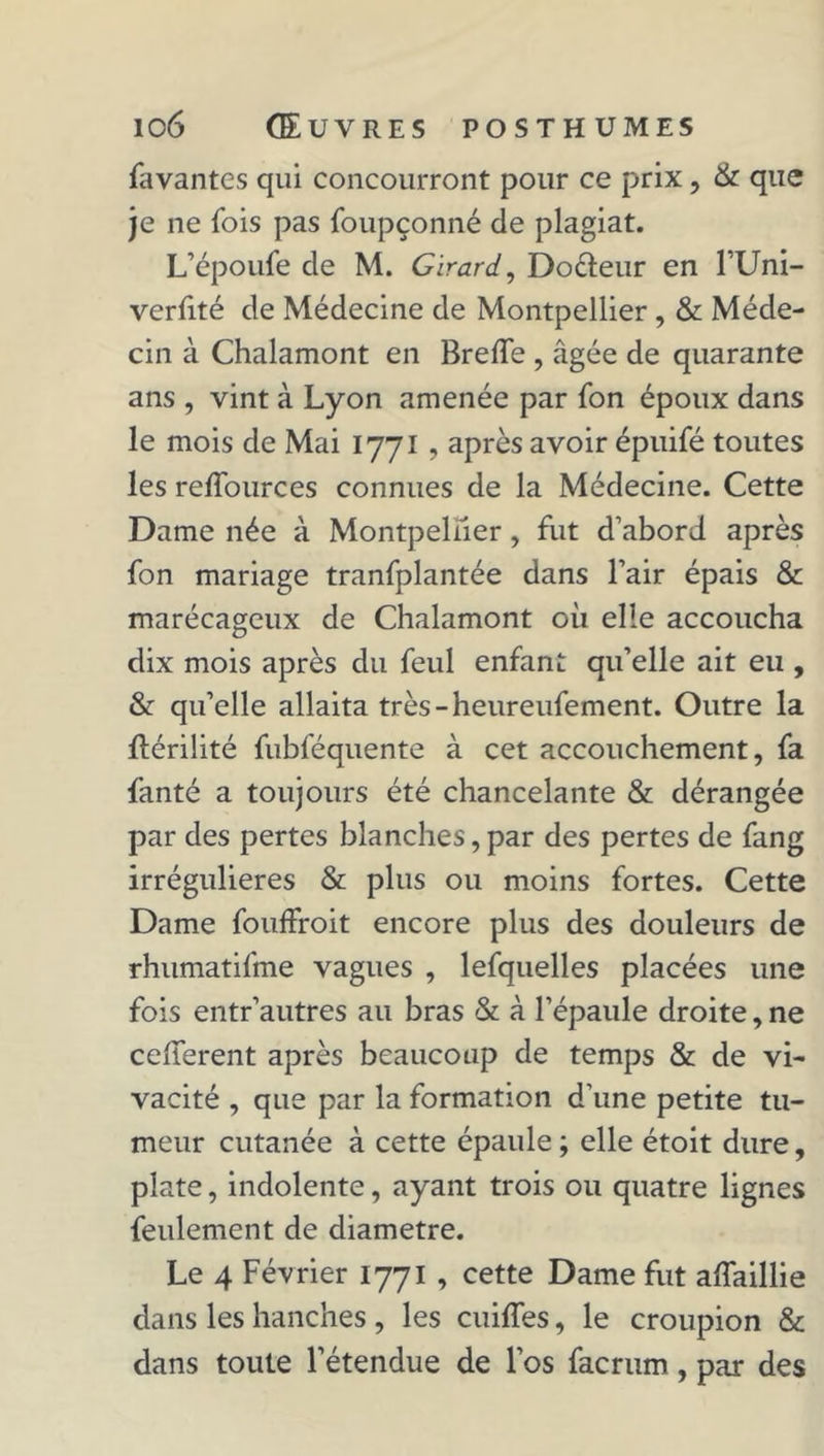 favantes qui concourront pour ce prix, &amp; que je ne fois pas foupçonné de plagiat. L’époufe de M. Girard, Doéïeur en 1 Uni- verfité de Médecine de Montpellier , &amp; Méde- cin à Chalamont en Breffe , âgée de quarante ans , vint à Lyon amenée par fon époux dans le mois de Mai 1771, après avoir épuifé toutes les reffources connues de la Médecine. Cette Dame née à Montpellier, fut d’abord après fon mariage tranfplantée dans l’air épais &amp; marécageux de Chalamont où elle accoucha dix mois après du feul enfant qu’elle ait eu , &amp; qu’elle allaita très-heureufement. Outre la JLérilité fubféquente à cet accouchement, fa fanté a toujours été chancelante &amp; dérangée par des pertes blanches,par des pertes de fang irrégulières &amp; plus ou moins fortes. Cette Dame fouffroit encore plus des douleurs de rhumatifme vagues , lefquelles placées une fois entr’autres au bras &amp; à l’épaule droite, ne cefferent après beaucoup de temps &amp; de vi- vacité , que par la formation d’une petite tu- meur cutanée à cette épaule; elle étoit dure, plate, indolente, ayant trois ou quatre lignes feulement de diamètre. Le 4 Février 1771 , cette Dame fut alfaillie dans les hanches , les cuifles, le croupion &amp; dans toute l’étendue de l’os facrum, par des