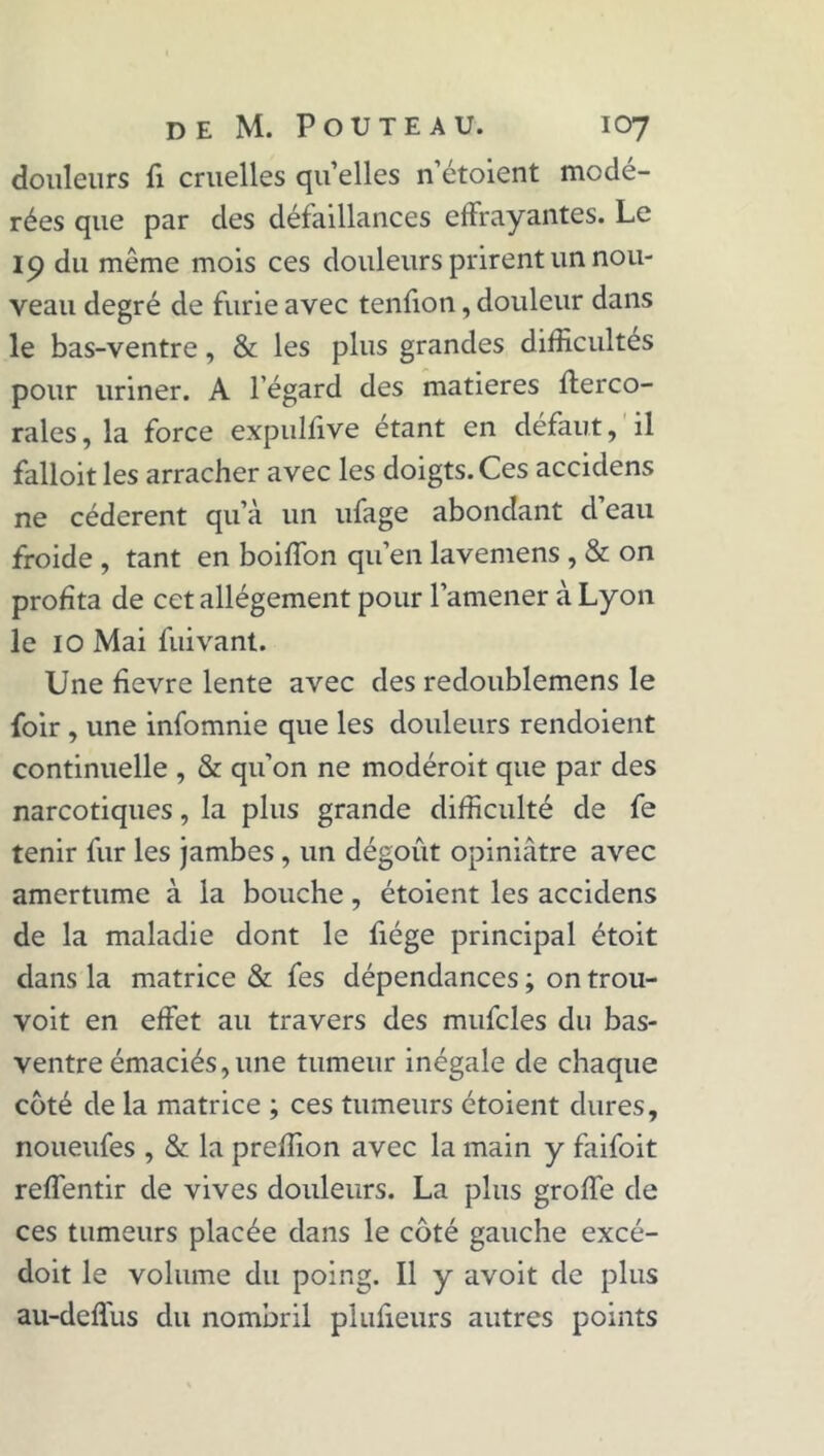douleurs fi cruelles qu’elles n’étoient modé- rées que par des défaillances effrayantes. Le 19 du même mois ces douleurs prirent un nou- veau degré de furie avec tenfion, douleur dans le bas-ventre, & les plus grandes difficultés pour uriner. A l’égard des matières fferco- rales, la force expulfive étant en défaut, il falloitles arracher avec les doigts. Ces accidens ne cédèrent qu’à un ufage abondant d’eau froide , tant en boiffon qu’en lavemens , & on profita de cet allégement pour l’amener à Lyon le 10 Mai fuivant. Une fievre lente avec des redoublemens le foir , une infomnie que les douleurs rendoient continuelle , & qu’on ne modéroit que par des narcotiques, la plus grande difficulté de fe tenir fur les jambes , un dégoût opiniâtre avec amertume à la bouche, étoient les accidens de la maladie dont le fiége principal étoit dans la matrice & fes dépendances ; on trou- voit en effet au travers des mufcles du bas- ventre émaciés,une tumeur inégale de chaque coté de la matrice ; ces tumeurs étoient dures, noueufes , & la preffion avec la main y faifoit reffentir de vives douleurs. La plus groffe de ces tumeurs placée dans le côté gauche excé- doit le volume du poing. Il y avoit de plus au-deflus du nombril plufieurs autres points