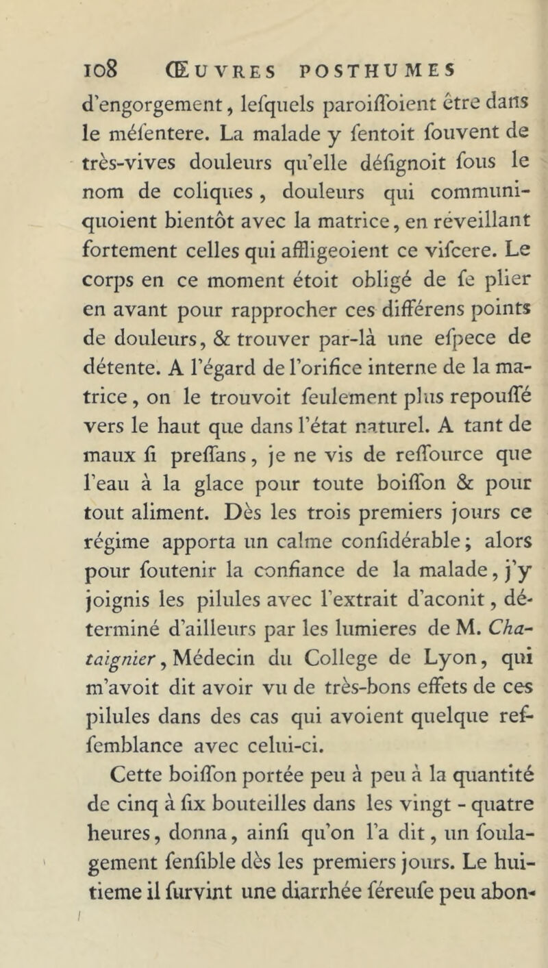 d’engorgement, lefquels paroiffoient être dans le méfentere. La malade y fentoit fouvent de très-vives douleurs quelle défignoit fous le nom de coliques, douleurs qui communi- quoient bientôt avec la matrice, en réveillant fortement celles qui affligeoient ce vifcere. Le corps en ce moment étoit obligé de fe plier en avant pour rapprocher ces différens points de douleurs, & trouver par-là une efpece de détente. A l’égard de l’orifice interne de la ma- trice , on le trouvoit feulement plus repouffé vers le haut que dans l’état naturel. A tant de maux fi preffans, je ne vis de reffource que l’eau à la glace pour toute boiffon & pour tout aliment. Dès les trois premiers jours ce régime apporta un calme confidérable ; alors pour foutenir la confiance de la malade, j’y joignis les pilules avec l’extrait d’aconit, dé- terminé d’ailleurs par les lumières de M. Châ- taignier , Médecin du College de Lyon, qui m’avoit dit avoir vu de très-bons effets de ces pilules dans des cas qui avoient quelque ref- femblance avec celui-ci. Cette boiffon portée peu à peu à la quantité de cinq à fix bouteilles dans les vingt - quatre heures, donna, ainfi qu’on l’a dit, un foula- gement fenfible dès les premiers jours. Le hui- tième il furvint une diarrhée féreufe peu abon-