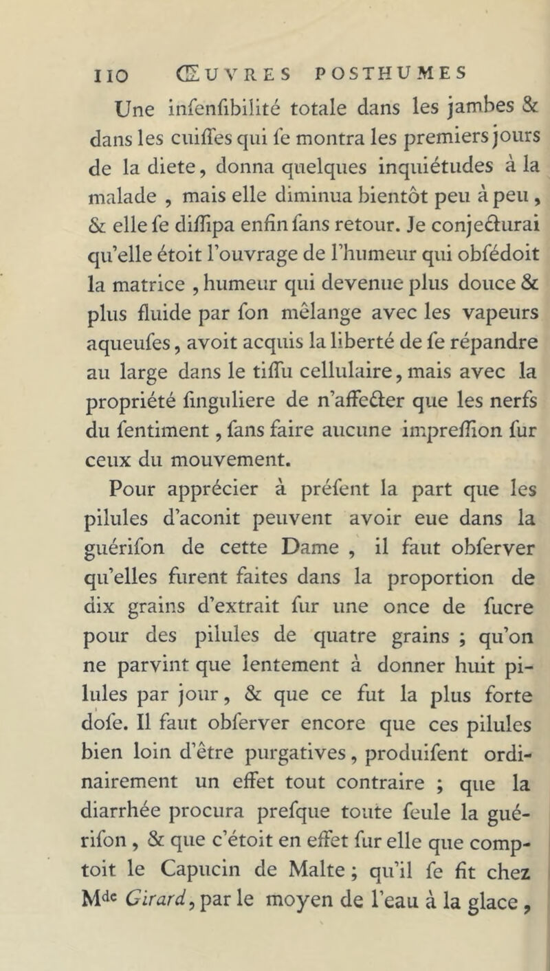 Une infenfibilité totale dans les jambes & dans les cuiffes qui le montra les premiers jours de la diete, donna quelques inquiétudes à la malade , mais elle diminua bientôt peu à peu , & elle le difïipa enfin fans retour. Je conje&urai qu’elle étoit l’ouvrage de l’humeur qui obfédoit la matrice , humeur qui devenue plus douce & plus fluide par fon mélange avec les vapeurs aqueufes, avoit acquis la liberté de fe répandre au large dans le tiflu cellulaire, mais avec la propriété finguliere de n’affe&er que les nerfs du fentiment, fans faire aucune imprefïïon fur ceux du mouvement. Pour apprécier à préfent la part que les pilules d’aconit peuvent avoir eue dans la guérifon de cette Dame , il faut obferver qu’elles furent faites dans la proportion de dix grains d’extrait fur une once de fucre pour des pilules de quatre grains ; qu’on ne parvint que lentement à donner huit pi- lules par jour, & que ce fut la plus forte dofe. Il faut obferver encore que ces pilules bien loin d’être purgatives, produifent ordi- nairement un effet tout contraire ; que la diarrhée procura prefque toute feule la gué- rifon , & que c’étoit en effet fur elle que comp- toit le Capucin de Malte ; qu’il fe fit chez Mdc Girard, par le moyen de l’eau à la glace ,