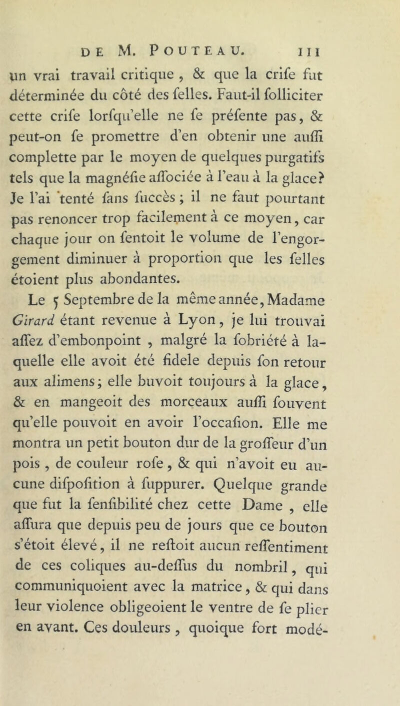 un vrai travail critique , & que la crife fut déterminée du côté des felles. Faut-il folliciter cette crife lorfqu’elle ne fe préfente pas, & peut-on fe promettre d’en obtenir une auffi complette par le moyen de quelques purgatifs tels que la magnéfie affociée à l’eau à la glace? Je l’ai tenté fans fuccès ; il ne faut pourtant pas renoncer trop facilement a ce moyen, car chaque jour on fentoit le volume de l’engor- gement diminuer à proportion que les felles étoient plus abondantes. Le 5 Septembre de la môme année, Madame Girard étant revenue à Lyon, je lui trouvai affez d’embonpoint , malgré la fobriété à la- quelle elle avoit été fidele depuis fon retour aux alimens ; elle buvoit toujours à la glace, & en mangeoit des morceaux aufli fouvent qu’elle pouvoit en avoir l’occafion. Elle me montra un petit bouton dur de la groffeur d’un pois , de couleur rofe , & qui n’avoit eu au- cune difpolition à fuppurer. Quelque grande que fut la fenfibilité chez cette Dame , elle affura que depuis peu de jours que ce bouton s’étoit élevé, il ne reftoit aucun reffentiment de ces coliques au-delfus du nombril, qui communiquoient avec la matrice, & qui dans leur violence obligeoient le ventre de fe plier en avant. Ces douleurs , quoique fort modé-