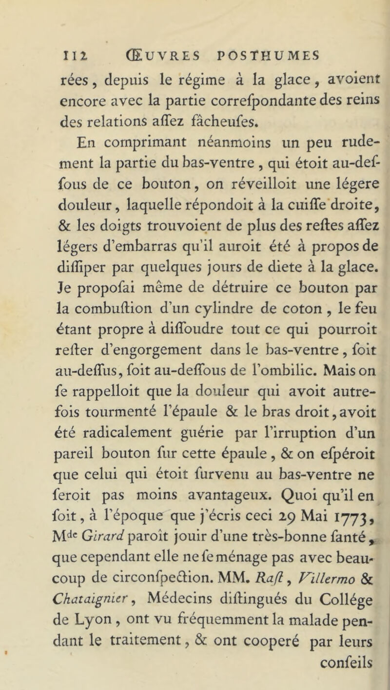 rées, depuis le régime à la glace, avoient encore avec la partie correfpondante des reins des relations allez fâcheufes. En comprimant néanmoins lin peu rude- ment la partie du bas-ventre , qui étoit au-def- fous de ce bouton, on réveilloit une légère douleur, laquelle répondoit à la cuiffe droite, & les doigts trouvoient de plus des relies alTez légers d’embarras qu’il auroit été à propos de diiïiper par quelques jours de diete à la glace. Je propofai même de détruire ce bouton par la combuftion d’un cylindre de coton , le feu étant propre à diffoudre tout ce qui pourroit relier d’engorgement dans le bas-ventre , foit au-deflus, foit au-delïous de l’ombilic. Maison fe rappelloit que la douleur qui avoit autre- fois tourmenté l’épaule & le bras droit, avoit été radicalement guérie par l’irruption d’un pareil bouton fur cette épaule , & on efpéroit que celui qui étoit furvenu au bas-ventre ne feroit pas moins avantageux. Quoi qu’il en foit, à l’époque que j’écris ceci 29 Mai 1773, Mdc Girard paroit jouir d’une très-bonne fanté, que cependant elle ne fe ménage pas avec beau- coup de circonfpeêlion. MM. Rafl, Villermo & Châtaignier, Médecins diflingués du Collège de Lyon , ont vu fréquemment la malade pen- dant le traitement, & ont coopéré par leurs confeils