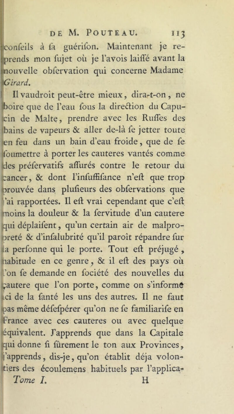 y re- DE M. POUTEAU. II jconfeils à fa guérifon. Maintenant je rends mon fujet où je Pavois laifte avant la ouvelle obfervation qui concerne Madame irard. Il vaudroit peut-être mieux, dirart-on , ne oire que de l’eau fous la dire&ion du Capu- in de Malte, prendre avec les RufTes des ains de vapeurs & aller de-là fe jetter toute n feu dans un bain d’eau froide, que de fe foumettre à porter les cautères vantés comme les préfervatifs aflùrés contre le retour du cancer, & dent l’infufïifance n’eft que trop prouvée dans plulieurs des obfervations que l’ai rapportées. Il eft vrai cependant que c’eft moins la douleur & la fervitude d’un cautere qui déplaifent, qu’un certain air de malpro- preté & d’infalubrité qu’il paroît répandre fur jta perfonne qui le porte. Tout eft préjugé , Habitude en ce genre, 8c il eft des pays où ’on fe demande en fociété des nouvelles du ^autere que l’on porte, comme on s’informe ici de la fanté les uns des autres. Il ne faut as même défefpérer qu’on ne fe familiarife en rance avec ces cautères ou avec quelque quivalent. J’apprends que dans la Capitale ui donne fi fûrement le ton aux Provinces, apprends, dis-je, qu’on établit déjà volon- iers des écoulemens habituels par l’applica-
