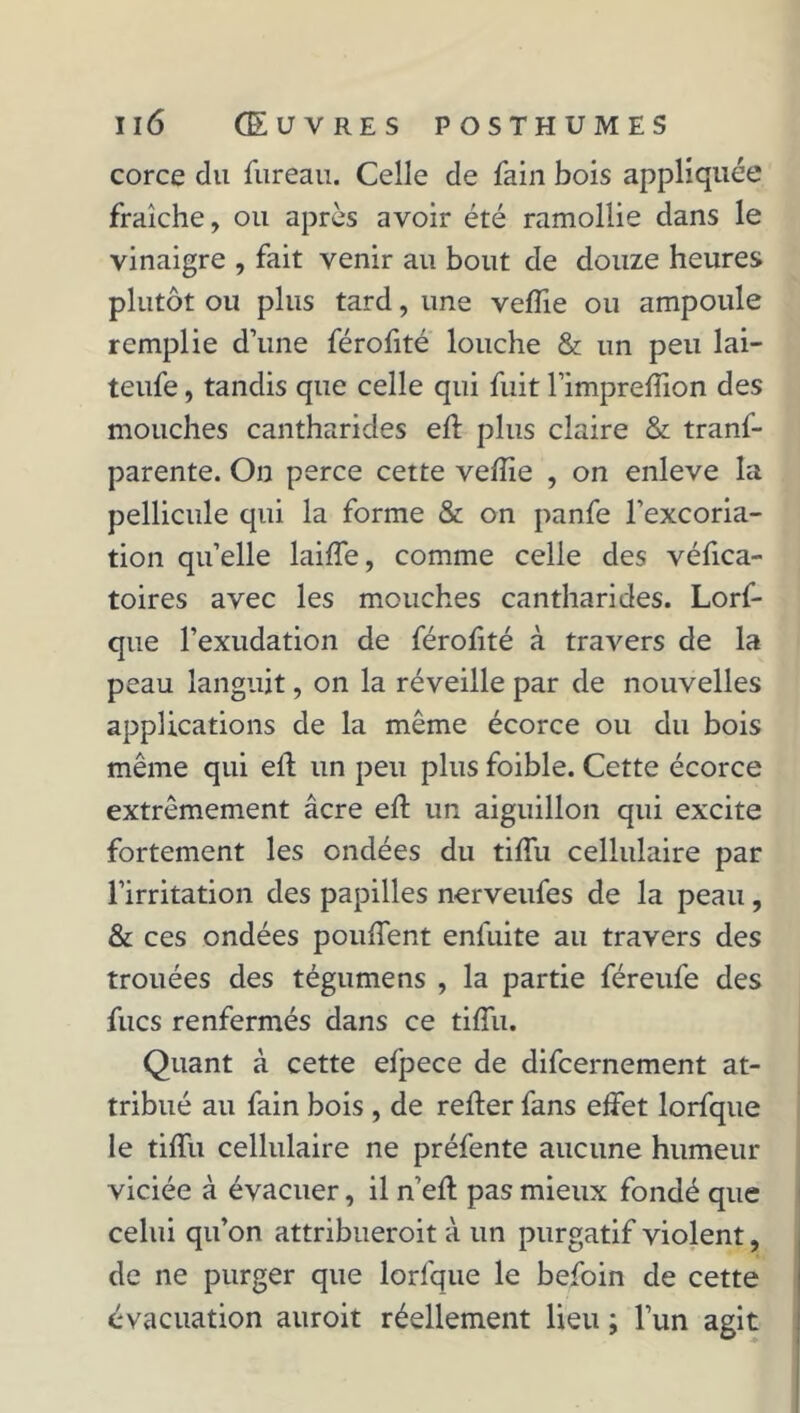 corce du fureau. Celle de fain bois appliquée fraîche, ou après avoir été ramollie dans le vinaigre , fait venir au bout de douze heures plutôt ou plus tard, une veiïie ou ampoule remplie d’une férofité louche & un peu lai- teufe, tandis que celle qui fuit l’impreffion des mouches cantharides eft plus claire & trans- parente. On perce cette veiïie , on enleve la pellicule qui la forme & on panfe l’excoria- tion quelle laiffe, comme celle des véiïca- toires avec les mouches cantharides. Lorf- que l’exudation de féroiïté à travers de la peau languit, on la réveille par de nouvelles applications de la même écorce ou du bois même qui eft un peu plus foible. Cette écorce extrêmement âcre eft un aiguillon qui excite fortement les ondées du tiflii cellulaire par l’irritation des papilles nerveufes de la peau, & ces ondées pouffent enfuite au travers des trouées des tégumens , la partie féreufe des fucs renfermés dans ce tiftii. Quant à cette efpece de difcernement at- tribué au fain bois , de refter fans effet lorfque le tiffu cellulaire ne préfente aucune humeur viciée à évacuer, il n’eft pas mieux fondé que celui qu’on attribueroit à un purgatif violent, de ne purger que lorfque le befoin de cette évacuation auroit réellement lieu ; l’un agit