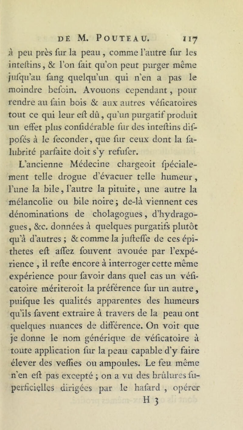 à peu près fur la peau , comme l’autre fur les inteftins, & l’on fait qu’on peut purger même jufqu’au fang quelqu’un qui n’en a pas le moindre befoin. Avouons cependant, pour rendre au fain bois & aux autres véficatoires tout ce qui leur eft dû, qu’un purgatif produit un effet plus contïdérable fur des inteftins dif- pofés à le féconder, que fur ceux dont la fa- lubrité parfaite doit s’y refufer. L’ancienne Médecine chargeoit fpéciale- ment telle drogue d’évacuer telle humeur, l’une la bile, l’autre la pituite, une autre la mélancolie ou bile noire ; de-là viennent ces dénominations de cholagogues, d’hydrago- gues, &c. données à quelques purgatifs plutôt qu’à d’autres ; & comme la juftefte de ces épi- thètes eft affez fo.uvent avouée par l’expé- rience , il refte encore à interroger cette même expérience pour favoir dans quel cas un véft- catoire mériteroit la préférence fur un autre, puifque les qualités apparentes des humeurs qu’ils favent extraire à travers de la peau ont quelques nuances de différence. On voit que je donne le nom générique de véficatoire à toute application fur la peau capable d’y faire élever des veffies ou ampoules. Le feu même n’en eft pas excepté ; on a vu des brûlures fu- perlîciçlles dirigées par le hafard , opérer H 3