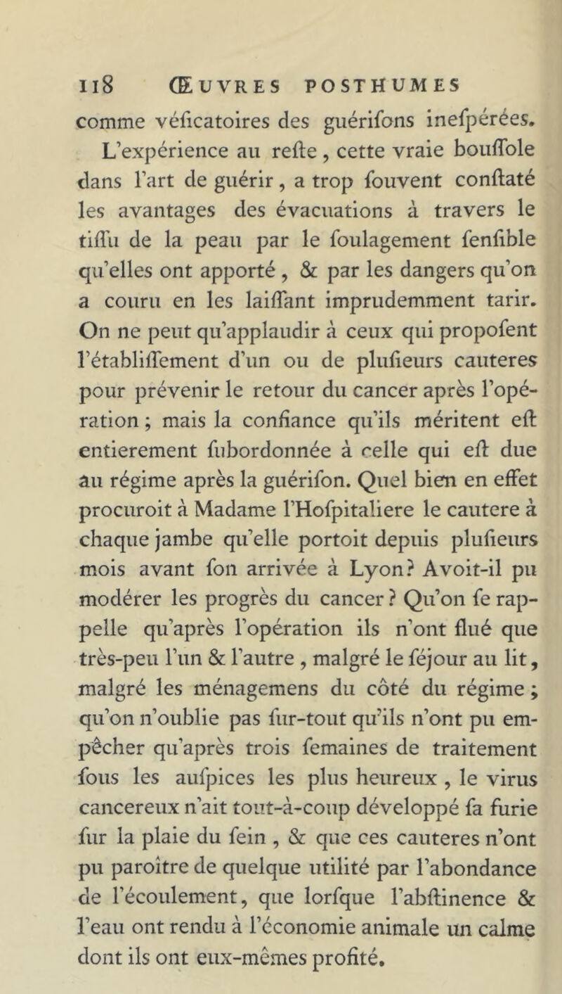 comme véficatoires des guérifons inefpérées. L’expérience au refte , cette vraie bouffole dans l’art de guérir, a trop Couvent conftaté les avantages des évacuations à travers le tifTu de la peau par le foulagement fenfible qu’elles ont apporté , & par les dangers qu’on a couru en les laiflant imprudemment tarir. On ne peut qu’applaudir à ceux qui propofent l’établilfement d’un ou de plufieurs cautères pour prévenir le retour du cancer après l’opé- ration ; mais la confiance qu’ils méritent eft entièrement fubordonnée à celle qui efl due au régime après la guérifon. Quel bien en effet procuroit à Madame l’Hofpitaliere le cautere à chaque jambe qu’elle portoit depuis plufieurs mois avant fon arrivée à Lyon? A voit-il pu modérer les progrès du cancer ? Qu’on fe rap- pelle qu’après l’opération ils n’ont flué que très-peu l’un & l’autre , malgré le féjour au lit, malgré les ménagemens du côté du régime ; qu’on n’oublie pas fur-tout qifils n’ont pu em- pêcher qu’après trois femaines de traitement fous les aufpices les plus heureux , le virus cancéreux n’ait tout-à-coup développé fa furie fur la plaie du fein , & que ces cautères n’ont pu paroitre de quelque utilité par l’abondance de l’écoulement, que lorfque l’abflinence & l’eau ont rendu à l’économie animale un calme dont ils ont eux-mêmes profité.