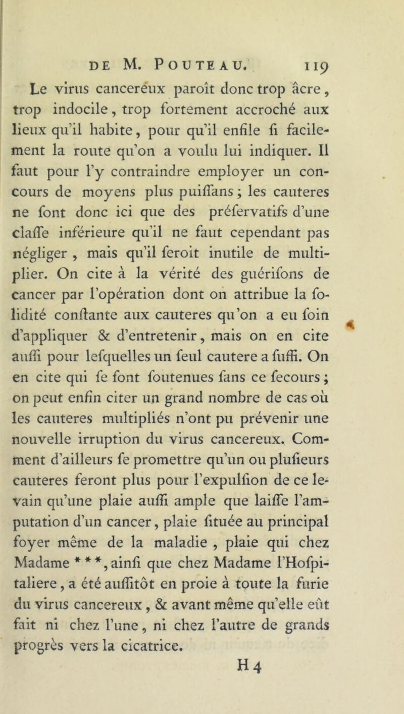 Le virus canceréux paroît donc trop âcre, trop indocile, trop fortement accroché aux lieux qu’il habite, pour qu’il enfile fi facile- ment la route qu’on a voulu lui indiquer. 11 faut pour l’y contraindre employer un con- cours de moyens plus puifîans ; les cautères ne font donc ici que des préfervatifs d’une clafie inférieure qu’il ne faut cependant pas négliger , mais qu’il feroit inutile de multi- plier. On cite à la vérité des guérifons de cancer par l’opération dont on attribue la fo- lidité confiante aux cautères qu’on a eu foin d’appliquer & d’entretenir, mais on en cite aufii pour lefquelles un feul cautere a fiiffi. On en cite qui fe font foutenues fans ce fecours ; on peut enfin citer un grand nombre de cas où les cautères multipliés n’ont pu prévenir une nouvelle irruption du virus cancéreux. Com- ment d’ailleurs fe promettre qu’un ou plufieurs cautères feront plus pour l’expulfion de ce le- vain qu’une plaie aufii ample que laifie l’am- putation d’un cancer, plaie fituée au principal foyer même de la maladie , plaie qui chez Madame ***,ainfi que chez Madame l’Hofpi- taliere, a été aufiitôt en proie à toute la furie du virus cancéreux , & avant même qu’elle eût fait ni chez l’une, ni chez l’autre de grands progrès vers la cicatrice. H 4