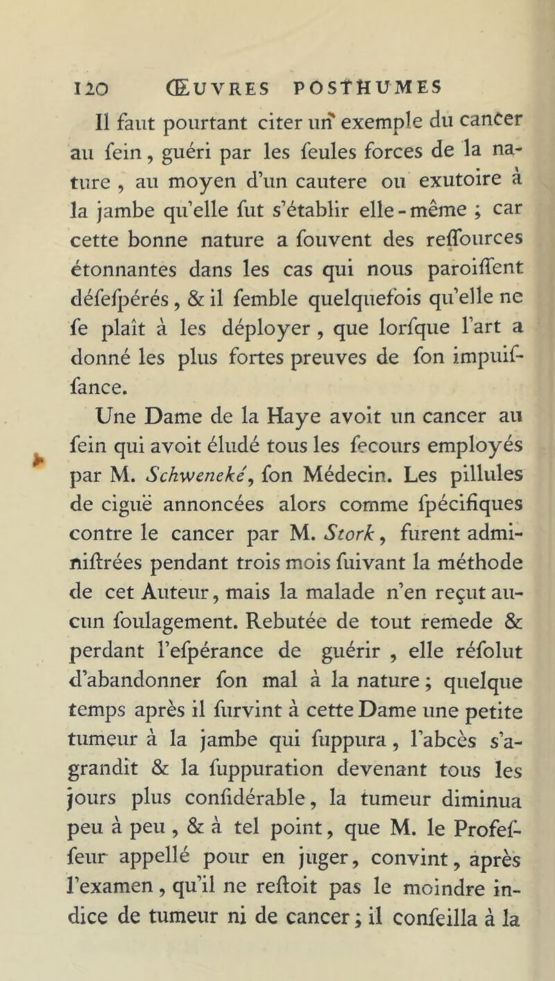 Il faut pourtant citer un exemple du canCer au fein, guéri par les feules forces de la na- ture , au moyen d’un cautere ou exutoire a la jambe quelle fut s’établir elle-même ; car cette bonne nature a fouvent des reflources étonnantes dans les cas qui nous paroiffent défefpérés , & il femble quelquefois qu’elle ne fe plaît à les déployer , que lorfque l’art a donné les plus fortes preuves de fon impuif- fance. Une Dame de la Haye avoit un cancer au fein qui avoit éludé tous les fecours employés par M. Schweneké, fon Médecin. Les pillules de ciguë annoncées alors comme fpécifiques contre le cancer par M. Stork, furent admi- niftrées pendant trois mois fuivant la méthode de cet Auteur, mais la malade n’en reçut au- cun foulagement. Rebutée de tout remede & perdant l’efpérance de guérir , elle réfolut d’abandonner fon mal à la nature ; quelque temps après il furvint à cette Dame une petite tumeur à la jambe qui fuppura, l’abcès s’a- grandit & la fuppuration devenant tous les jours plus confidérable, la tumeur diminua peu à peu , & à tel point, que M. le Profef- feur appellé pour en juger, convint, après l’examen, qu’il ne reftoit pas le moindre in- dice de tumeur ni de cancer ; il confeilla à la