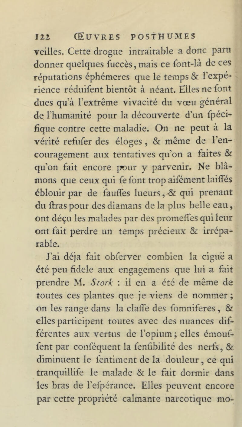 veilles. Cette drogue intraitable a donc paru donner quelques fuccès,mais ce font-là de ces réputations éphémères que le temps & l’expé- rience réduifent bientôt à néant. Elles ne font dues qu a l’extrême vivacité du vœu général de l’humanité pour la découverte d’un fpéci- fïque contre cette maladie. On ne peut à la vérité refufer des éloges , & même de l’en- couragement aux tentatives qu’on a faites & qu’on fait encore pour y parvenir. Ne blâ- mons que ceux qui fe font trop aifément laiffés éblouir par de fauffes lueurs, -& qui prenant du liras pour des diamans de la plus belle eau, ont déçu les malades par des promelîes qui leur ont fait perdre un temps précieux & irrépa- rable. J’ai déjà fait obferver combien la ciguë a été peu fîdele aux engagemens que lui a fait prendre M. Stork : il en a été de même de toutes ces plantes que je viens de nommer ; on les range dans la claffe des fomniferes, & elles participent toutes avec des nuances dif- férentes aux vertus de l’opium ; elles émouf- fent par conféquent la fenfibilité des nerfs, & diminuent le fentiment de la douleur, ce qui tranquillife le malade & le fait dormir dans les bras de l’efpérance. Elles peuvent encore par cette propriété calmante narcotique mo-