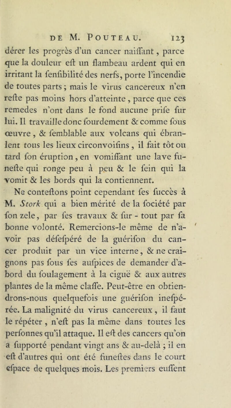 dérer les progrès d’un cancer naiflant, parce que la douleur eft un flambeau ardent qui en irritant la fenfibilité des nerfs, porte l’incendie de toutes parts ; mais le virus cancéreux n’en refie pas moins hors d’atteinte , parce que ces remedes n’ont dans le fond aucune prife fur lui. Il travaille donc lourdement & comme fous œuvre , & femblable aux volcans qui ébran- lent tous les lieux circonvoifins , il fait tôt ou tard fon éruption , en vomiffant une lave fu- nefle qui ronge peu à peu & le fein qui la vomit & les bords qui la contiennent. Ne contenons point cependant fes fuccès à M. Stork qui a bien mérité de la fociété par fon zele, par fes travaux & fur - tout par fa bonne volonté. Remercions-le même de n’a- voir pas défefpéré de la guérifon du can- cer produit par un vice interne, & ne crai- gnons pas fous fes aufpices de demander d’a- bord du foulagement à la ciguë & aux autres plantes de la même claffe. Peut-être en obtien- drons-nous quelquefois une guérifon inefpé- rée. La malignité du virus cancéreux , il faut le répéter , n’efl pas la même dans toutes les perlonnes qu’il attaque. Il eft des cancers qu’on a fupporté pendant vingt ans & au-delà ; il en eft d’autres qui ont été fiineftes dans le court efpace de quelques mois. Les premiers enflent