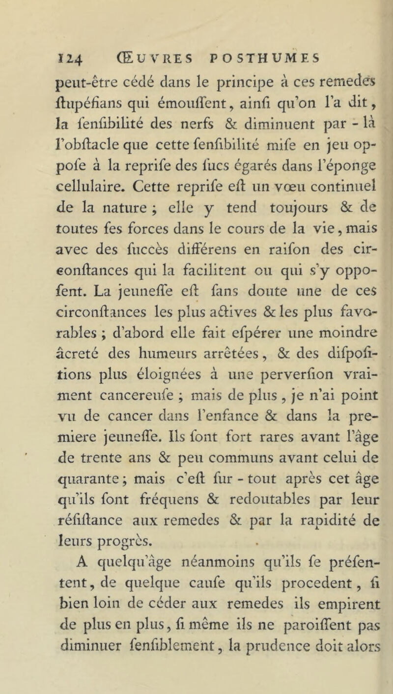 peut-être cédé clans le principe à ces remedes lhipéfîans qui émouffent, ainii qu’on l’a dit, la fenfibilité des nerfs & diminuent par - là l’obftacle que cette fenfibilité mife en jeu op- pol'e à la reprife des lues égarés dans l’éponge cellulaire. Cette reprife eff un vœu continuel de la nature ; elle y tend toujours & de toutes fes forces dans le cours de la vie, mais avec des fuccès différens en raifon des cir- eonilances qui la facilitent ou qui s’y oppo- fent. La jeuneffe cil fans doute une de ces circonilances les plus avives & les plus favo- rables ; d’abord elle fait efpérer une moindre âcreté des humeurs arrêtées, & des difpoli- tions plus éloignées à une perverfion vrai- ment cancereufe ; mais de plus , je n’ai point vu de cancer dans l’enfance & dans la pre- mière jeuneffe. Ils font fort rares avant l’àge de trente ans & peu communs avant celui de quarante ; mais c'eff fur - tout après cet âge qu’ils font fréquens & redoutables par leur réiiilance aux remedes & par la rapidité de leurs progrès. A quelqu âge néanmoins qu’ils fe préfen- tent, de quelque caufe qu’ils procèdent, il bien loin de céder aux remedes ils empirent de plus en plus, fi même ils ne paroiffent pas diminuer fenfiblement, la prudence doit alors
